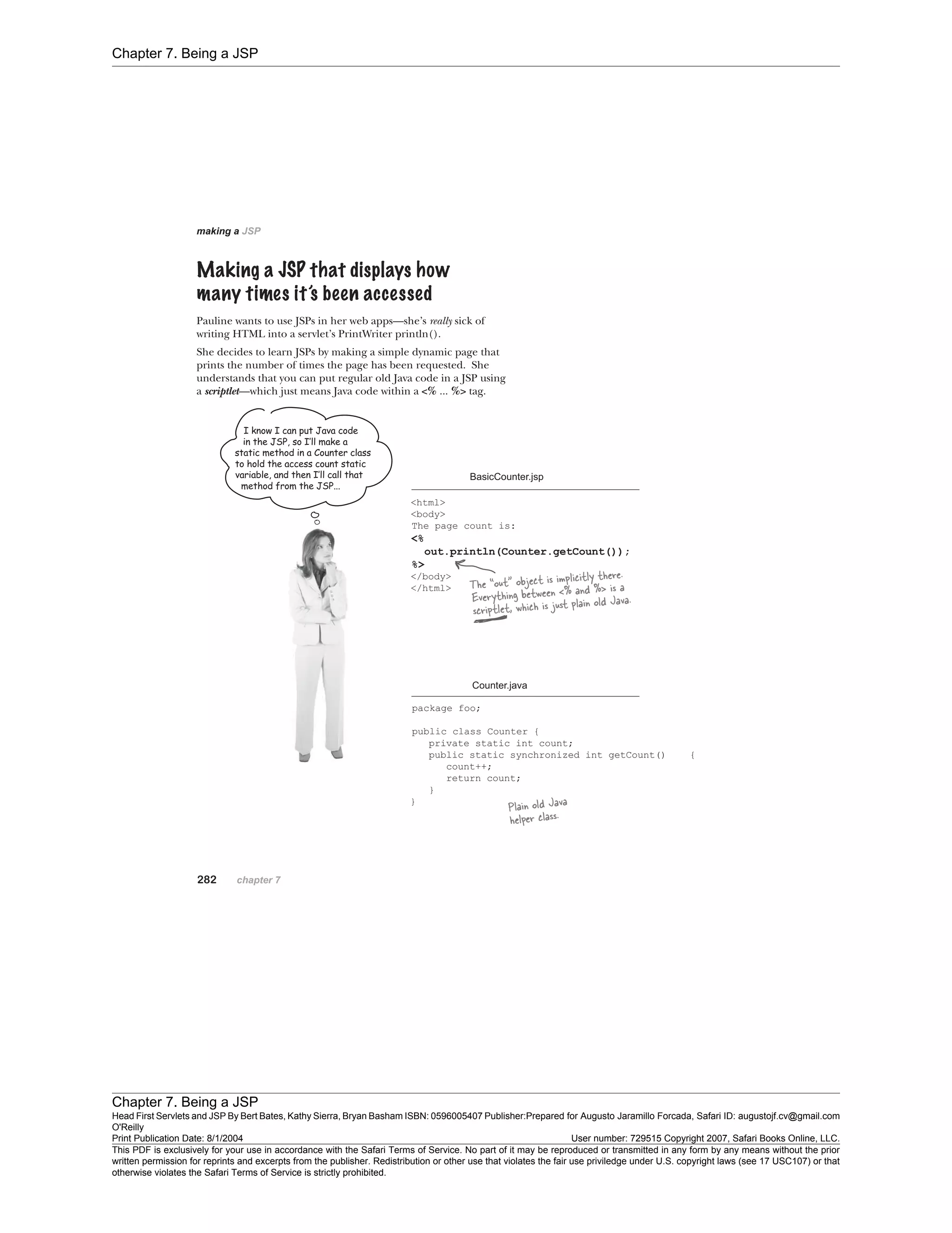 Chapter 7. Being a JSP
Chapter 7. Being a JSP
Head First Servlets and JSP By Bert Bates, Kathy Sierra, Bryan Basham ISBN: 0596005407 Publisher:
O'Reilly
Prepared for Augusto Jaramillo Forcada, Safari ID: augustojf.cv@gmail.com
Print Publication Date: 8/1/2004 User number: 729515 Copyright 2007, Safari Books Online, LLC.
This PDF is exclusively for your use in accordance with the Safari Terms of Service. No part of it may be reproduced or transmitted in any form by any means without the prior
written permission for reprints and excerpts from the publisher. Redistribution or other use that violates the fair use priviledge under U.S. copyright laws (see 17 USC107) or that
otherwise violates the Safari Terms of Service is strictly prohibited.
 