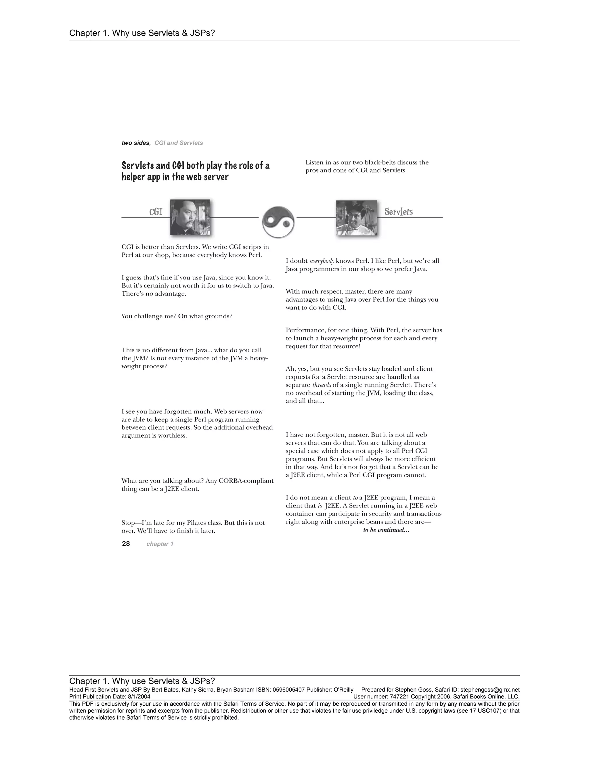 Chapter 1. Why use Servlets & JSPs?
Chapter 1. Why use Servlets & JSPs?
Head First Servlets and JSP By Bert Bates, Kathy Sierra, Bryan Basham ISBN: 0596005407 Publisher: O'Reilly Prepared for Stephen Goss, Safari ID: stephengoss@gmx.net
Print Publication Date: 8/1/2004 User number: 747221 Copyright 2006, Safari Books Online, LLC.
This PDF is exclusively for your use in accordance with the Safari Terms of Service. No part of it may be reproduced or transmitted in any form by any means without the prior
written permission for reprints and excerpts from the publisher. Redistribution or other use that violates the fair use priviledge under U.S. copyright laws (see 17 USC107) or that
otherwise violates the Safari Terms of Service is strictly prohibited.
 