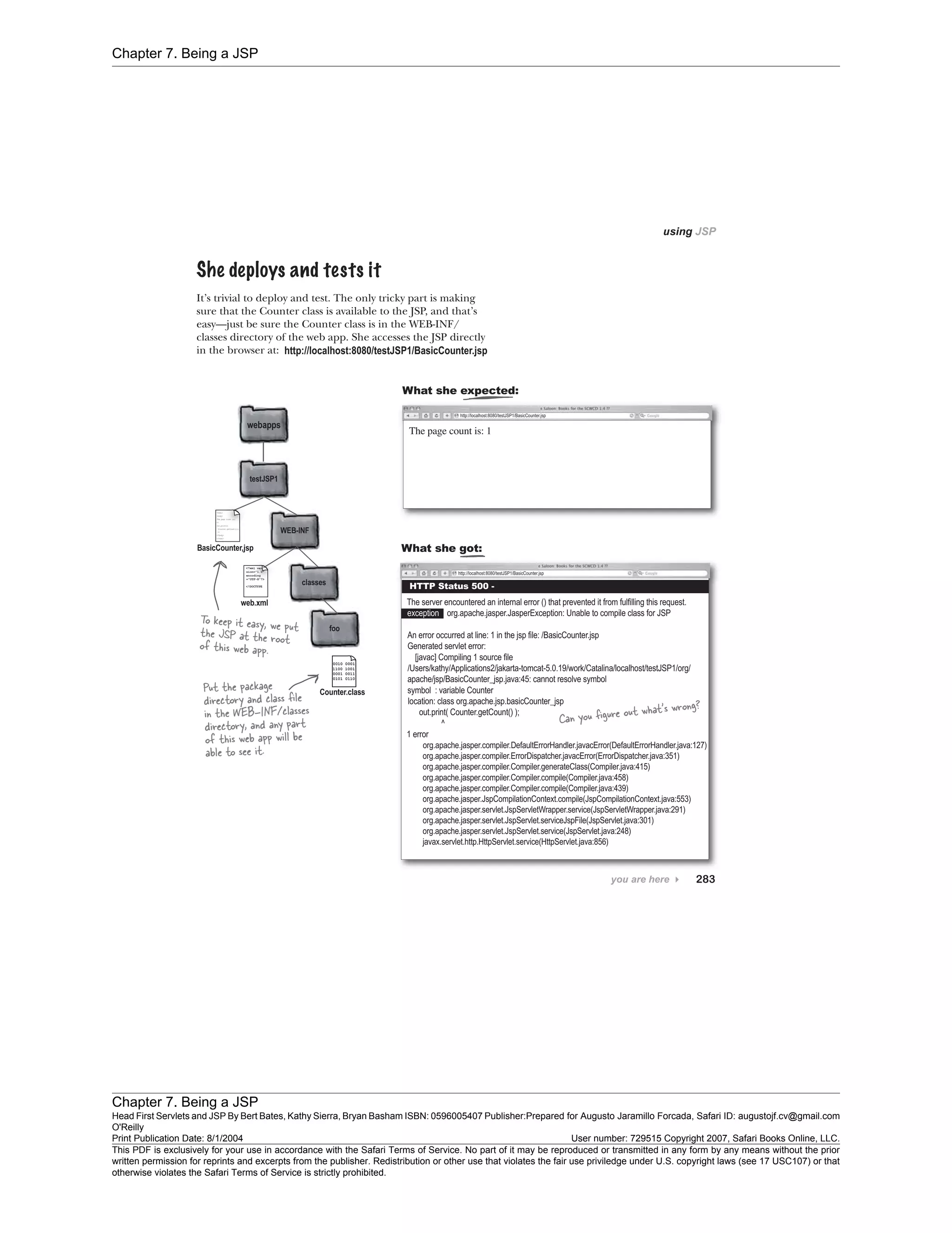 Chapter 7. Being a JSP
Chapter 7. Being a JSP
Head First Servlets and JSP By Bert Bates, Kathy Sierra, Bryan Basham ISBN: 0596005407 Publisher:
O'Reilly
Prepared for Augusto Jaramillo Forcada, Safari ID: augustojf.cv@gmail.com
Print Publication Date: 8/1/2004 User number: 729515 Copyright 2007, Safari Books Online, LLC.
This PDF is exclusively for your use in accordance with the Safari Terms of Service. No part of it may be reproduced or transmitted in any form by any means without the prior
written permission for reprints and excerpts from the publisher. Redistribution or other use that violates the fair use priviledge under U.S. copyright laws (see 17 USC107) or that
otherwise violates the Safari Terms of Service is strictly prohibited.
 