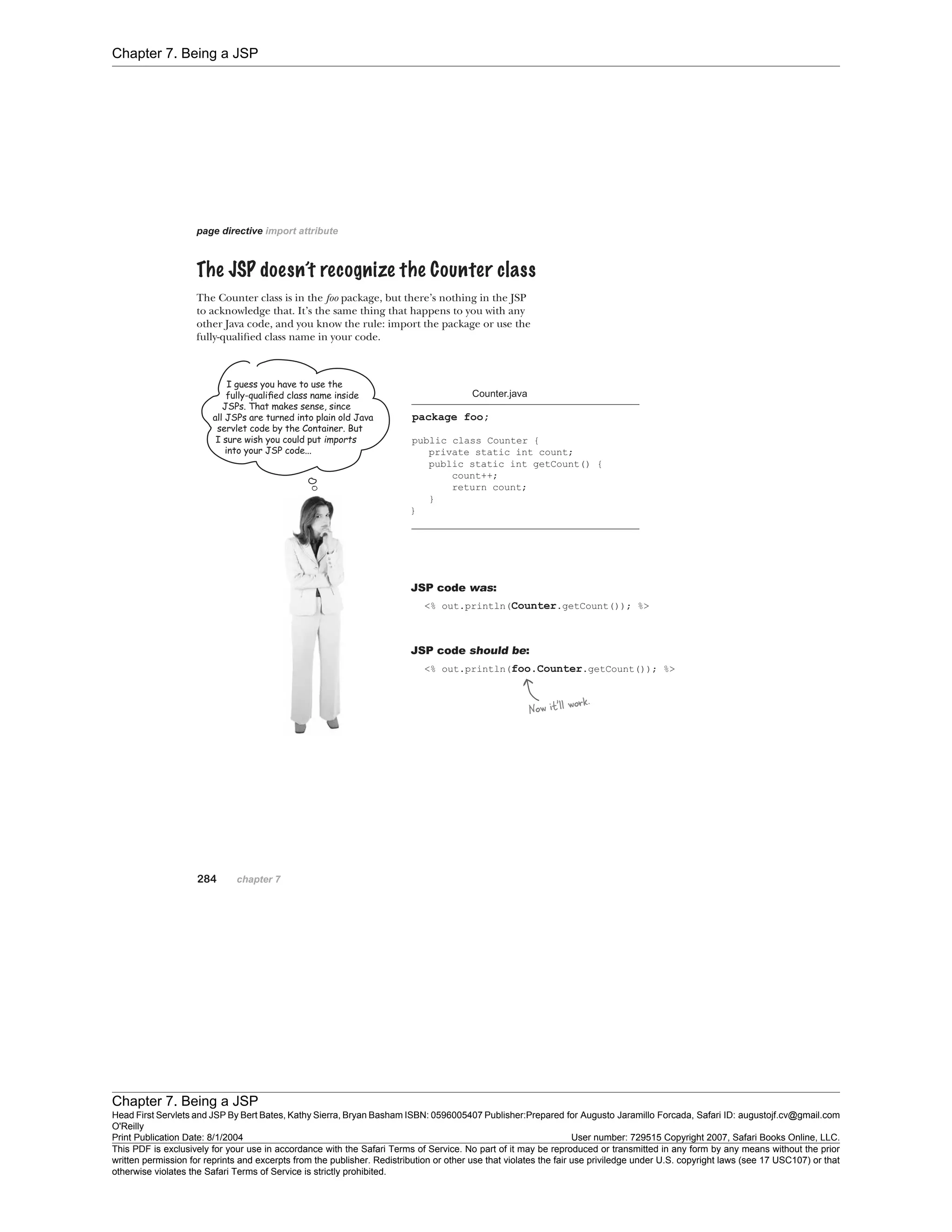Chapter 7. Being a JSP
Chapter 7. Being a JSP
Head First Servlets and JSP By Bert Bates, Kathy Sierra, Bryan Basham ISBN: 0596005407 Publisher:
O'Reilly
Prepared for Augusto Jaramillo Forcada, Safari ID: augustojf.cv@gmail.com
Print Publication Date: 8/1/2004 User number: 729515 Copyright 2007, Safari Books Online, LLC.
This PDF is exclusively for your use in accordance with the Safari Terms of Service. No part of it may be reproduced or transmitted in any form by any means without the prior
written permission for reprints and excerpts from the publisher. Redistribution or other use that violates the fair use priviledge under U.S. copyright laws (see 17 USC107) or that
otherwise violates the Safari Terms of Service is strictly prohibited.
 
