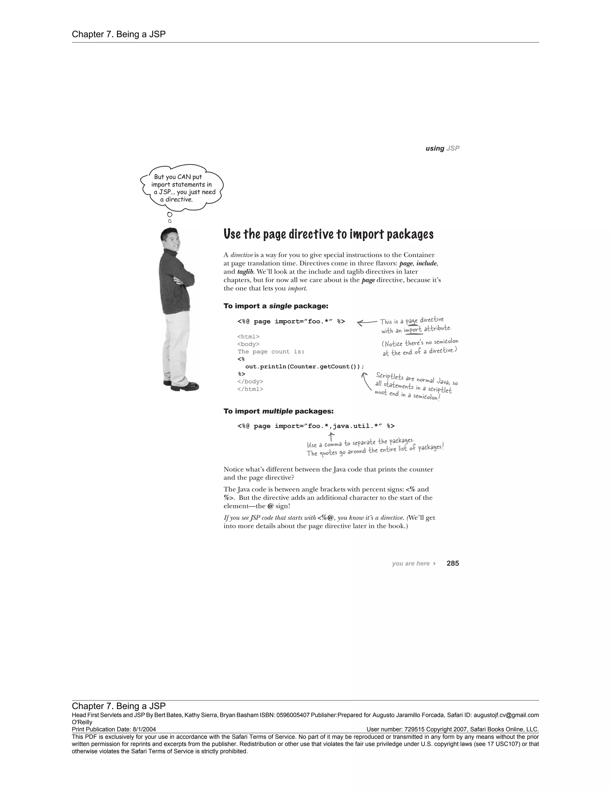 Chapter 7. Being a JSP
Chapter 7. Being a JSP
Head First Servlets and JSP By Bert Bates, Kathy Sierra, Bryan Basham ISBN: 0596005407 Publisher:
O'Reilly
Prepared for Augusto Jaramillo Forcada, Safari ID: augustojf.cv@gmail.com
Print Publication Date: 8/1/2004 User number: 729515 Copyright 2007, Safari Books Online, LLC.
This PDF is exclusively for your use in accordance with the Safari Terms of Service. No part of it may be reproduced or transmitted in any form by any means without the prior
written permission for reprints and excerpts from the publisher. Redistribution or other use that violates the fair use priviledge under U.S. copyright laws (see 17 USC107) or that
otherwise violates the Safari Terms of Service is strictly prohibited.
 