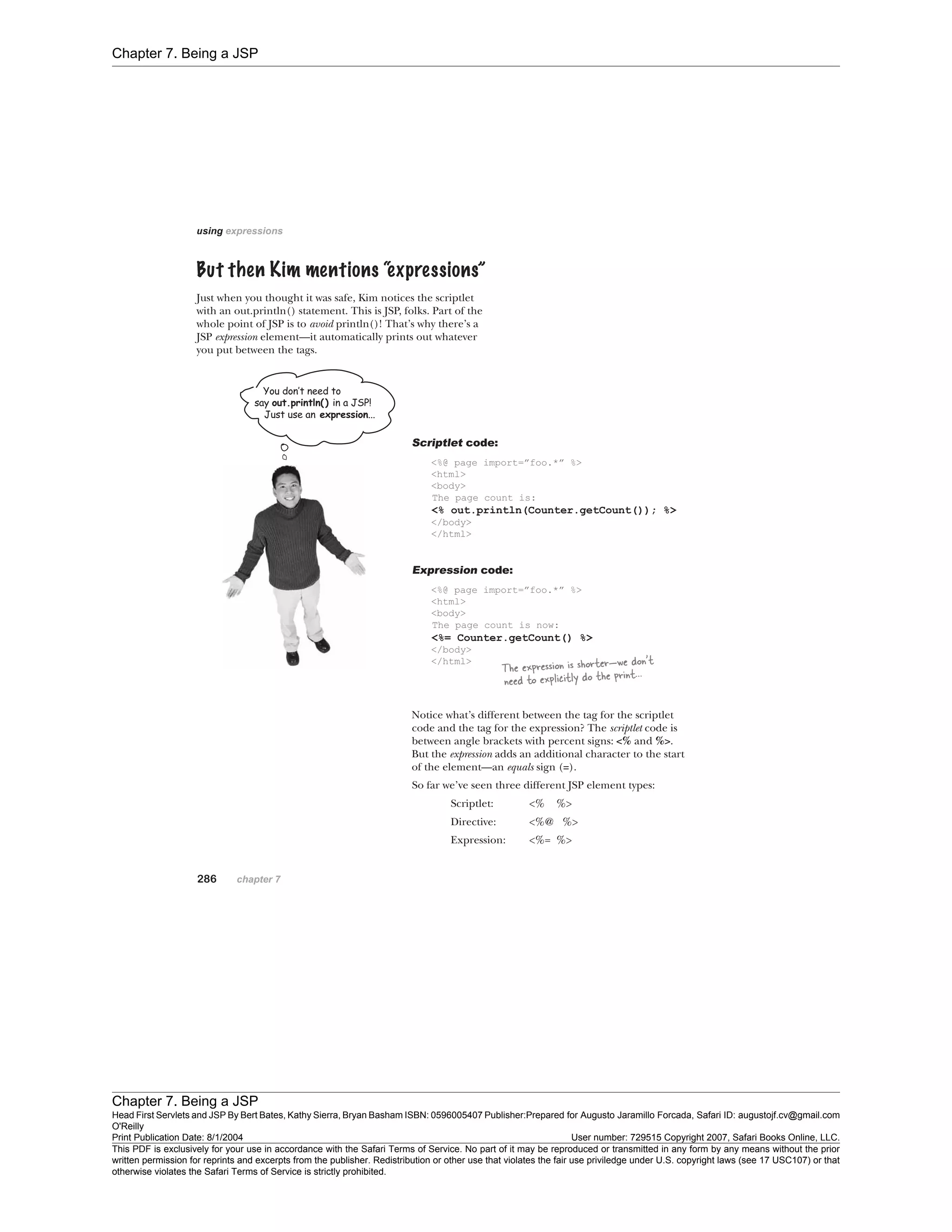 Chapter 7. Being a JSP
Chapter 7. Being a JSP
Head First Servlets and JSP By Bert Bates, Kathy Sierra, Bryan Basham ISBN: 0596005407 Publisher:
O'Reilly
Prepared for Augusto Jaramillo Forcada, Safari ID: augustojf.cv@gmail.com
Print Publication Date: 8/1/2004 User number: 729515 Copyright 2007, Safari Books Online, LLC.
This PDF is exclusively for your use in accordance with the Safari Terms of Service. No part of it may be reproduced or transmitted in any form by any means without the prior
written permission for reprints and excerpts from the publisher. Redistribution or other use that violates the fair use priviledge under U.S. copyright laws (see 17 USC107) or that
otherwise violates the Safari Terms of Service is strictly prohibited.
 