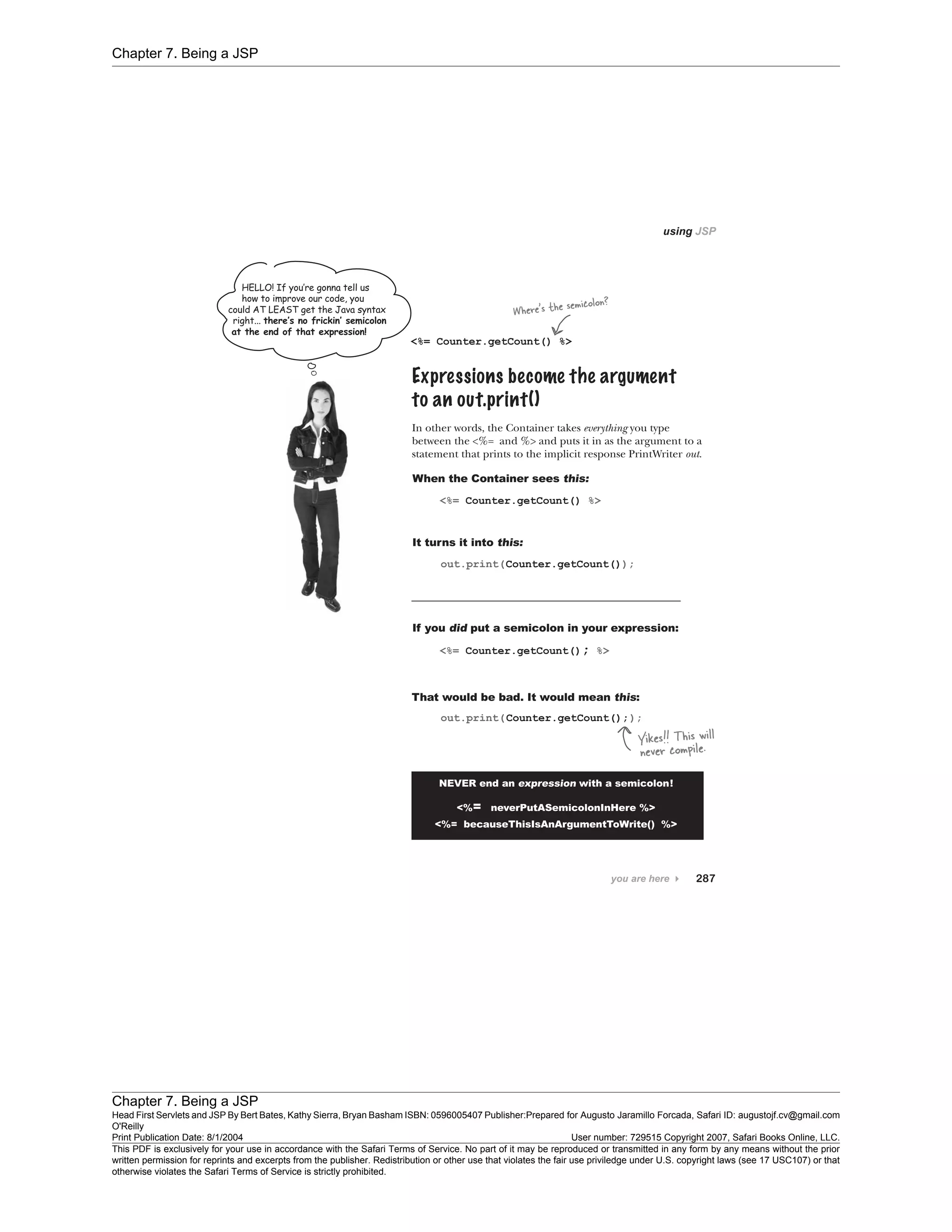 Chapter 7. Being a JSP
Chapter 7. Being a JSP
Head First Servlets and JSP By Bert Bates, Kathy Sierra, Bryan Basham ISBN: 0596005407 Publisher:
O'Reilly
Prepared for Augusto Jaramillo Forcada, Safari ID: augustojf.cv@gmail.com
Print Publication Date: 8/1/2004 User number: 729515 Copyright 2007, Safari Books Online, LLC.
This PDF is exclusively for your use in accordance with the Safari Terms of Service. No part of it may be reproduced or transmitted in any form by any means without the prior
written permission for reprints and excerpts from the publisher. Redistribution or other use that violates the fair use priviledge under U.S. copyright laws (see 17 USC107) or that
otherwise violates the Safari Terms of Service is strictly prohibited.
 