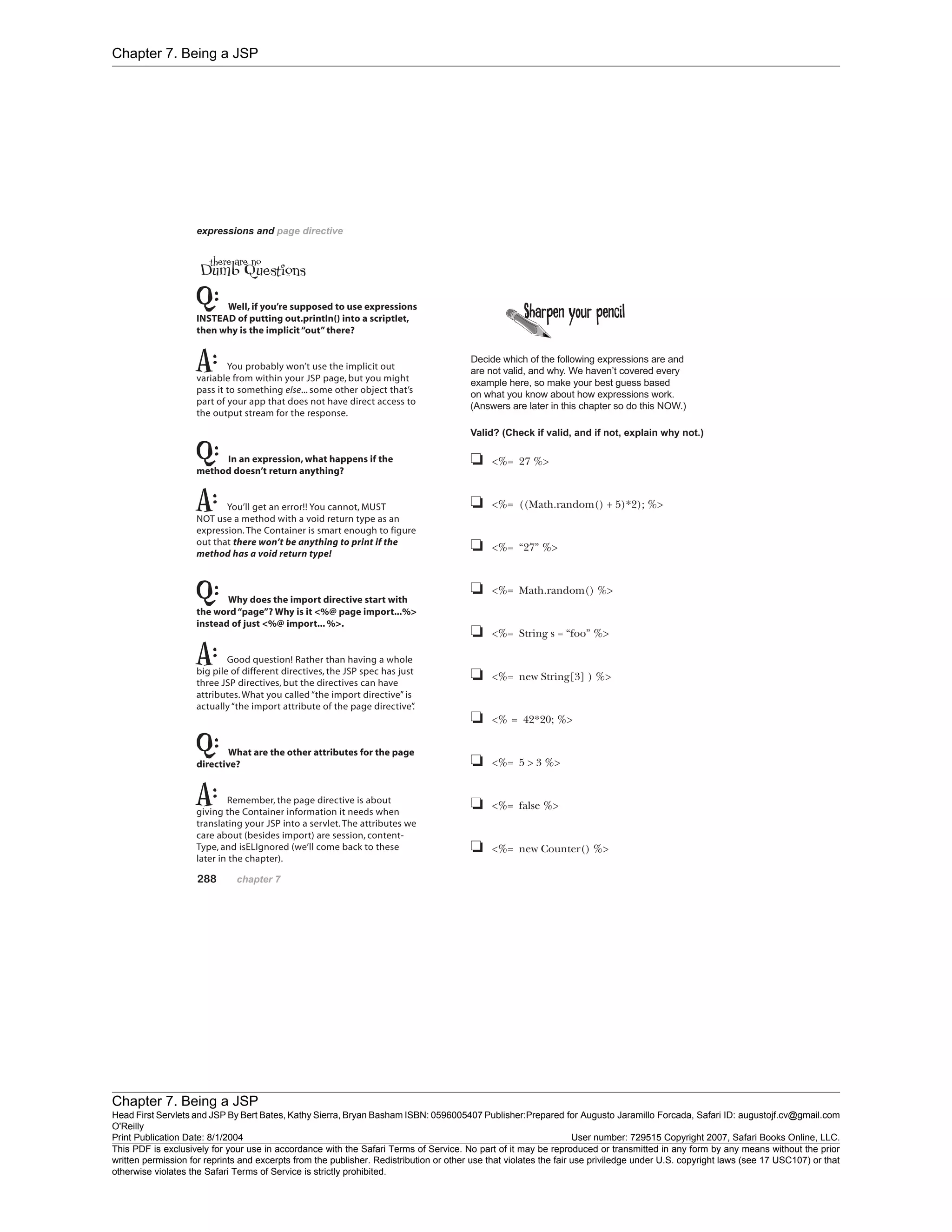 Chapter 7. Being a JSP
Chapter 7. Being a JSP
Head First Servlets and JSP By Bert Bates, Kathy Sierra, Bryan Basham ISBN: 0596005407 Publisher:
O'Reilly
Prepared for Augusto Jaramillo Forcada, Safari ID: augustojf.cv@gmail.com
Print Publication Date: 8/1/2004 User number: 729515 Copyright 2007, Safari Books Online, LLC.
This PDF is exclusively for your use in accordance with the Safari Terms of Service. No part of it may be reproduced or transmitted in any form by any means without the prior
written permission for reprints and excerpts from the publisher. Redistribution or other use that violates the fair use priviledge under U.S. copyright laws (see 17 USC107) or that
otherwise violates the Safari Terms of Service is strictly prohibited.
 