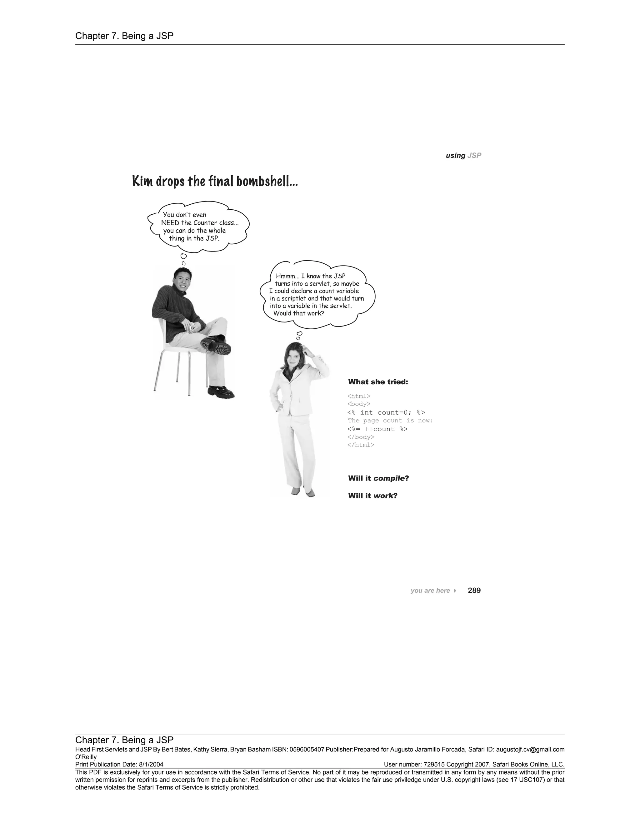Chapter 7. Being a JSP
Chapter 7. Being a JSP
Head First Servlets and JSP By Bert Bates, Kathy Sierra, Bryan Basham ISBN: 0596005407 Publisher:
O'Reilly
Prepared for Augusto Jaramillo Forcada, Safari ID: augustojf.cv@gmail.com
Print Publication Date: 8/1/2004 User number: 729515 Copyright 2007, Safari Books Online, LLC.
This PDF is exclusively for your use in accordance with the Safari Terms of Service. No part of it may be reproduced or transmitted in any form by any means without the prior
written permission for reprints and excerpts from the publisher. Redistribution or other use that violates the fair use priviledge under U.S. copyright laws (see 17 USC107) or that
otherwise violates the Safari Terms of Service is strictly prohibited.
 