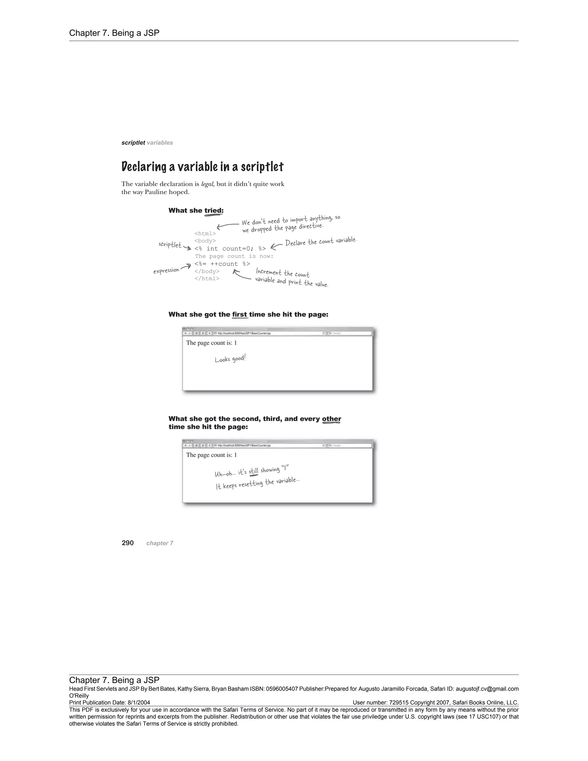 Chapter 7. Being a JSP
Chapter 7. Being a JSP
Head First Servlets and JSP By Bert Bates, Kathy Sierra, Bryan Basham ISBN: 0596005407 Publisher:
O'Reilly
Prepared for Augusto Jaramillo Forcada, Safari ID: augustojf.cv@gmail.com
Print Publication Date: 8/1/2004 User number: 729515 Copyright 2007, Safari Books Online, LLC.
This PDF is exclusively for your use in accordance with the Safari Terms of Service. No part of it may be reproduced or transmitted in any form by any means without the prior
written permission for reprints and excerpts from the publisher. Redistribution or other use that violates the fair use priviledge under U.S. copyright laws (see 17 USC107) or that
otherwise violates the Safari Terms of Service is strictly prohibited.
 