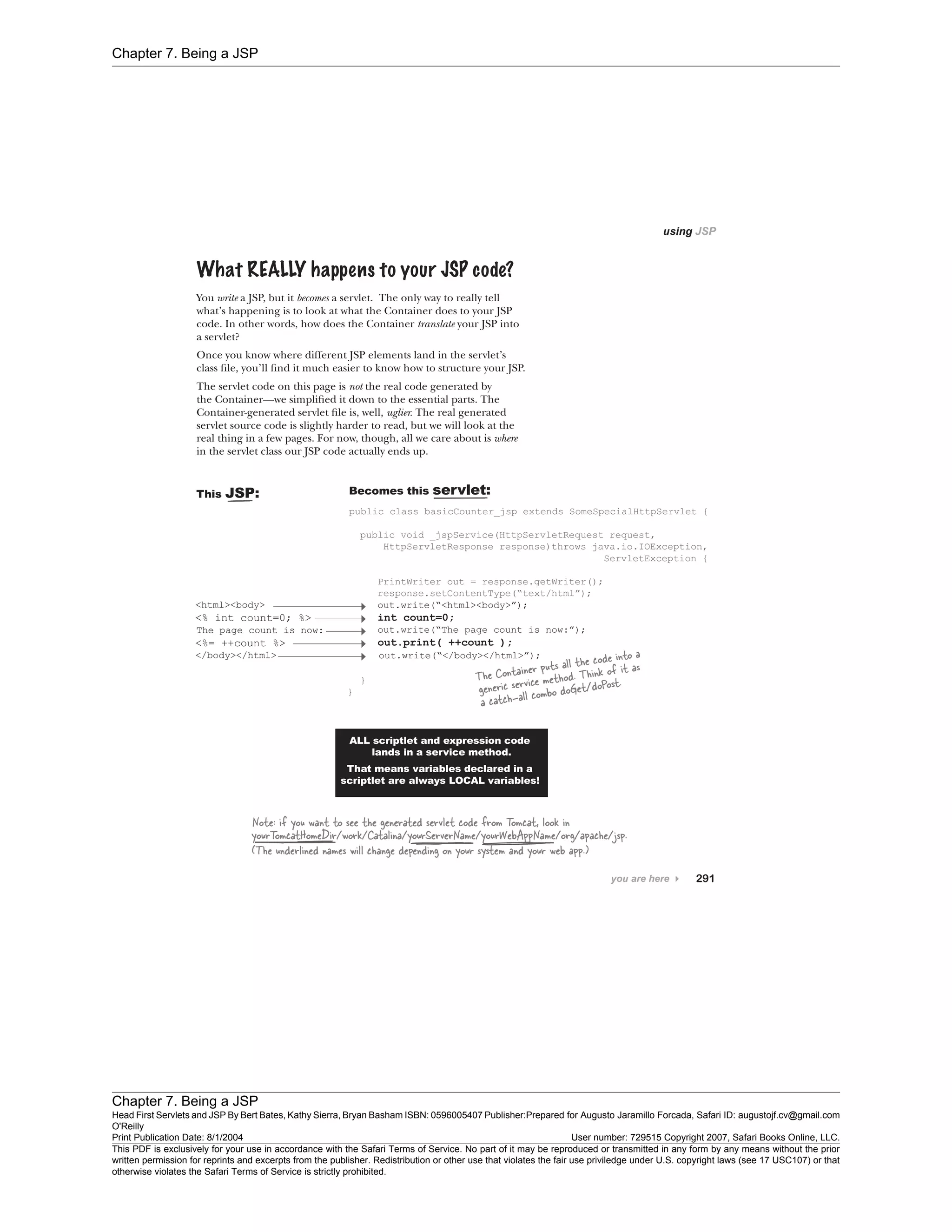 Chapter 7. Being a JSP
Chapter 7. Being a JSP
Head First Servlets and JSP By Bert Bates, Kathy Sierra, Bryan Basham ISBN: 0596005407 Publisher:
O'Reilly
Prepared for Augusto Jaramillo Forcada, Safari ID: augustojf.cv@gmail.com
Print Publication Date: 8/1/2004 User number: 729515 Copyright 2007, Safari Books Online, LLC.
This PDF is exclusively for your use in accordance with the Safari Terms of Service. No part of it may be reproduced or transmitted in any form by any means without the prior
written permission for reprints and excerpts from the publisher. Redistribution or other use that violates the fair use priviledge under U.S. copyright laws (see 17 USC107) or that
otherwise violates the Safari Terms of Service is strictly prohibited.
 