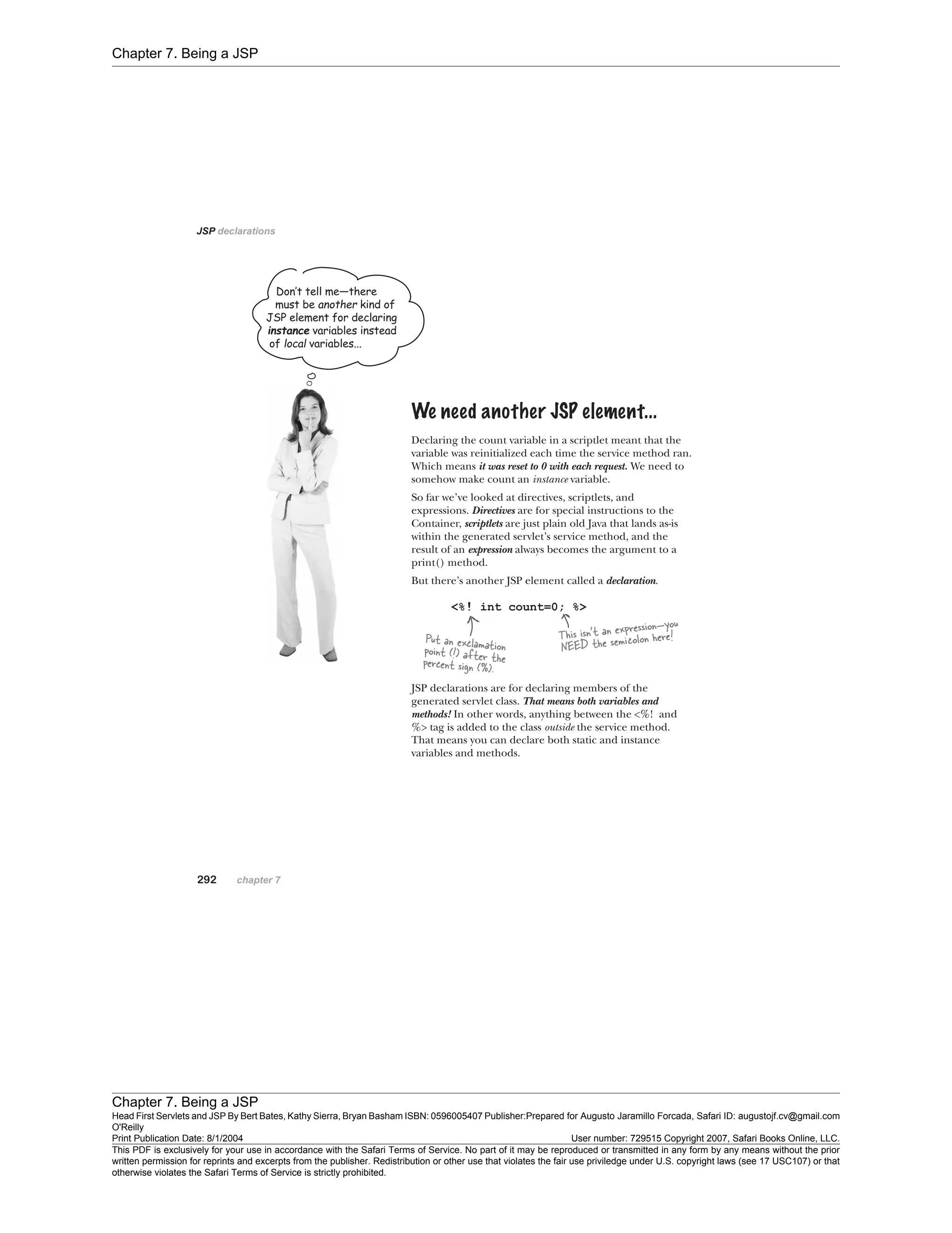 Chapter 7. Being a JSP
Chapter 7. Being a JSP
Head First Servlets and JSP By Bert Bates, Kathy Sierra, Bryan Basham ISBN: 0596005407 Publisher:
O'Reilly
Prepared for Augusto Jaramillo Forcada, Safari ID: augustojf.cv@gmail.com
Print Publication Date: 8/1/2004 User number: 729515 Copyright 2007, Safari Books Online, LLC.
This PDF is exclusively for your use in accordance with the Safari Terms of Service. No part of it may be reproduced or transmitted in any form by any means without the prior
written permission for reprints and excerpts from the publisher. Redistribution or other use that violates the fair use priviledge under U.S. copyright laws (see 17 USC107) or that
otherwise violates the Safari Terms of Service is strictly prohibited.
 