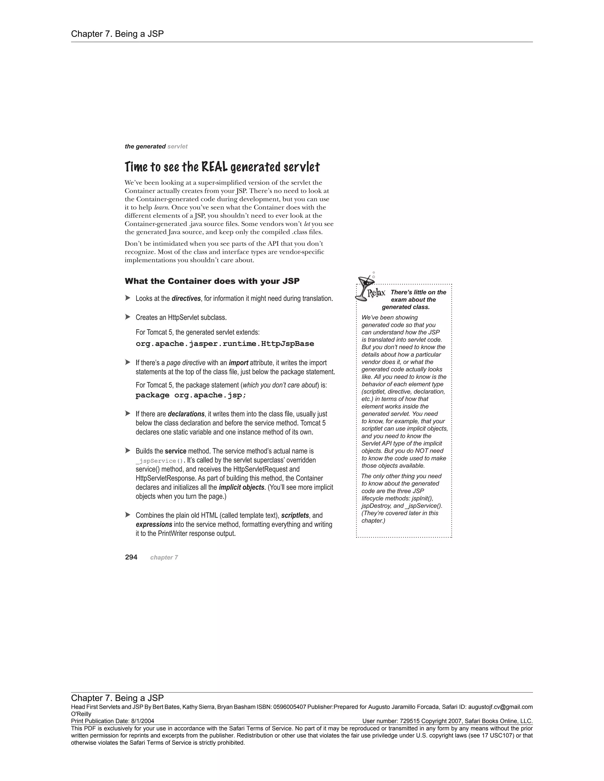 Chapter 7. Being a JSP
Chapter 7. Being a JSP
Head First Servlets and JSP By Bert Bates, Kathy Sierra, Bryan Basham ISBN: 0596005407 Publisher:
O'Reilly
Prepared for Augusto Jaramillo Forcada, Safari ID: augustojf.cv@gmail.com
Print Publication Date: 8/1/2004 User number: 729515 Copyright 2007, Safari Books Online, LLC.
This PDF is exclusively for your use in accordance with the Safari Terms of Service. No part of it may be reproduced or transmitted in any form by any means without the prior
written permission for reprints and excerpts from the publisher. Redistribution or other use that violates the fair use priviledge under U.S. copyright laws (see 17 USC107) or that
otherwise violates the Safari Terms of Service is strictly prohibited.
 