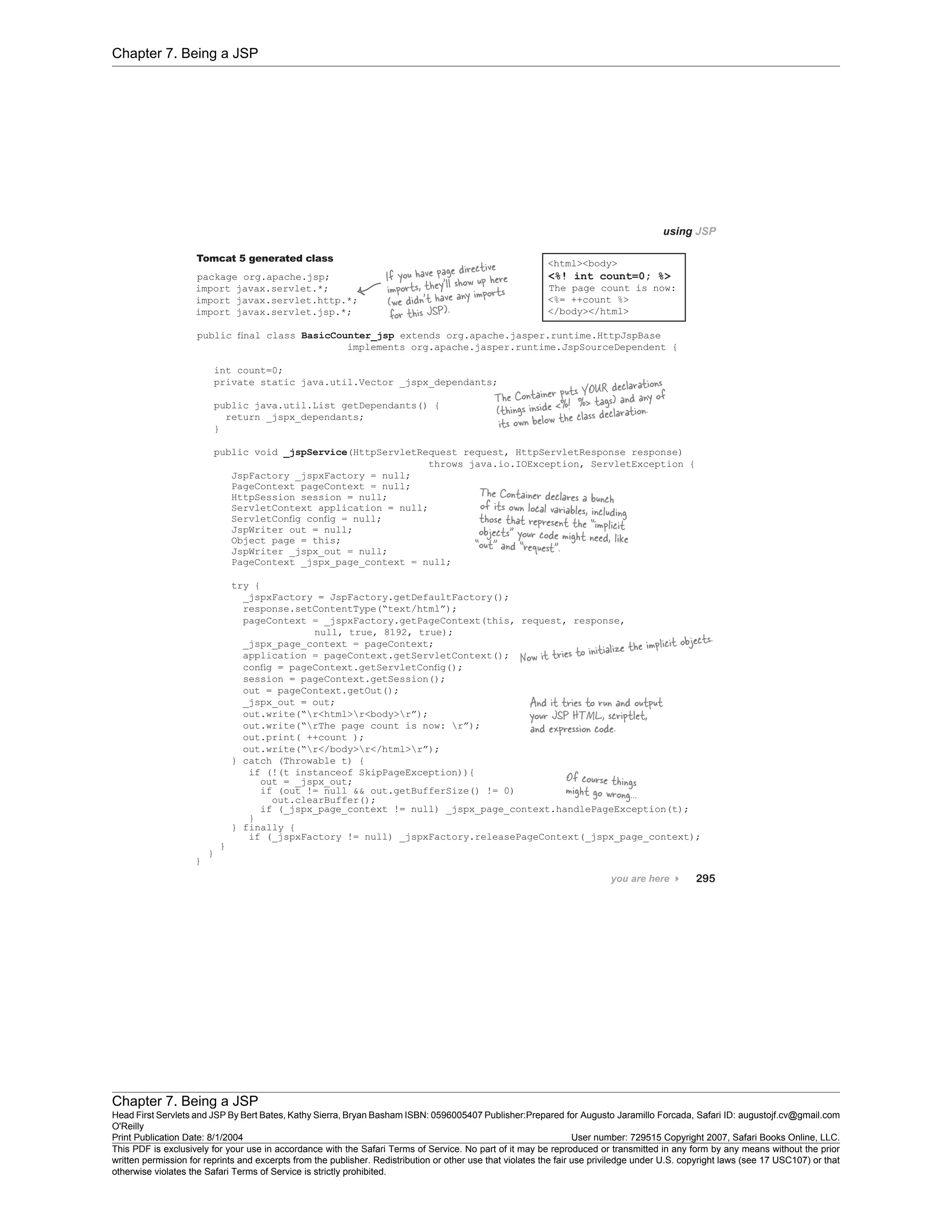 Chapter 7. Being a JSP
Chapter 7. Being a JSP
Head First Servlets and JSP By Bert Bates, Kathy Sierra, Bryan Basham ISBN: 0596005407 Publisher:
O'Reilly
Prepared for Augusto Jaramillo Forcada, Safari ID: augustojf.cv@gmail.com
Print Publication Date: 8/1/2004 User number: 729515 Copyright 2007, Safari Books Online, LLC.
This PDF is exclusively for your use in accordance with the Safari Terms of Service. No part of it may be reproduced or transmitted in any form by any means without the prior
written permission for reprints and excerpts from the publisher. Redistribution or other use that violates the fair use priviledge under U.S. copyright laws (see 17 USC107) or that
otherwise violates the Safari Terms of Service is strictly prohibited.
 