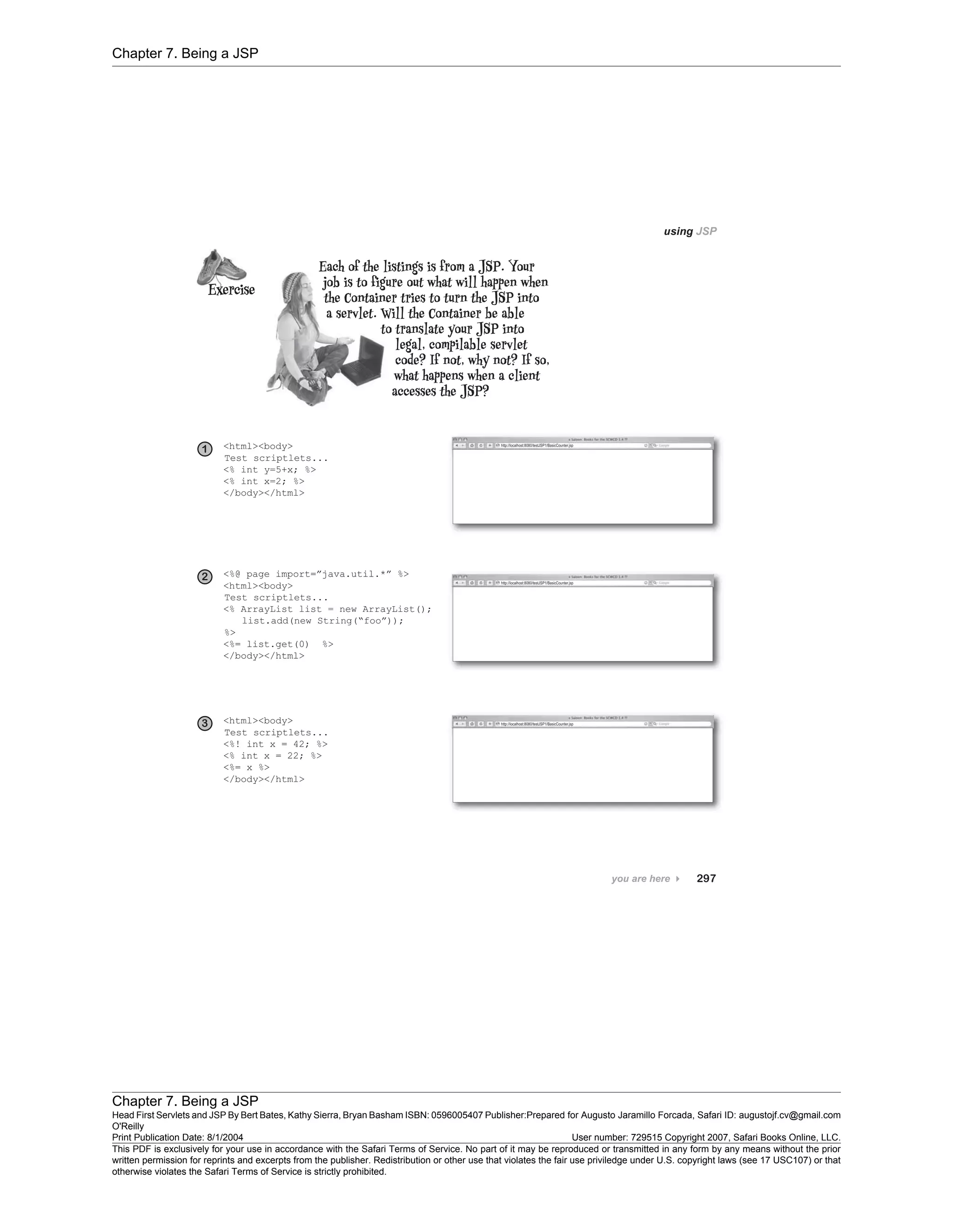 Chapter 7. Being a JSP
Chapter 7. Being a JSP
Head First Servlets and JSP By Bert Bates, Kathy Sierra, Bryan Basham ISBN: 0596005407 Publisher:
O'Reilly
Prepared for Augusto Jaramillo Forcada, Safari ID: augustojf.cv@gmail.com
Print Publication Date: 8/1/2004 User number: 729515 Copyright 2007, Safari Books Online, LLC.
This PDF is exclusively for your use in accordance with the Safari Terms of Service. No part of it may be reproduced or transmitted in any form by any means without the prior
written permission for reprints and excerpts from the publisher. Redistribution or other use that violates the fair use priviledge under U.S. copyright laws (see 17 USC107) or that
otherwise violates the Safari Terms of Service is strictly prohibited.
 