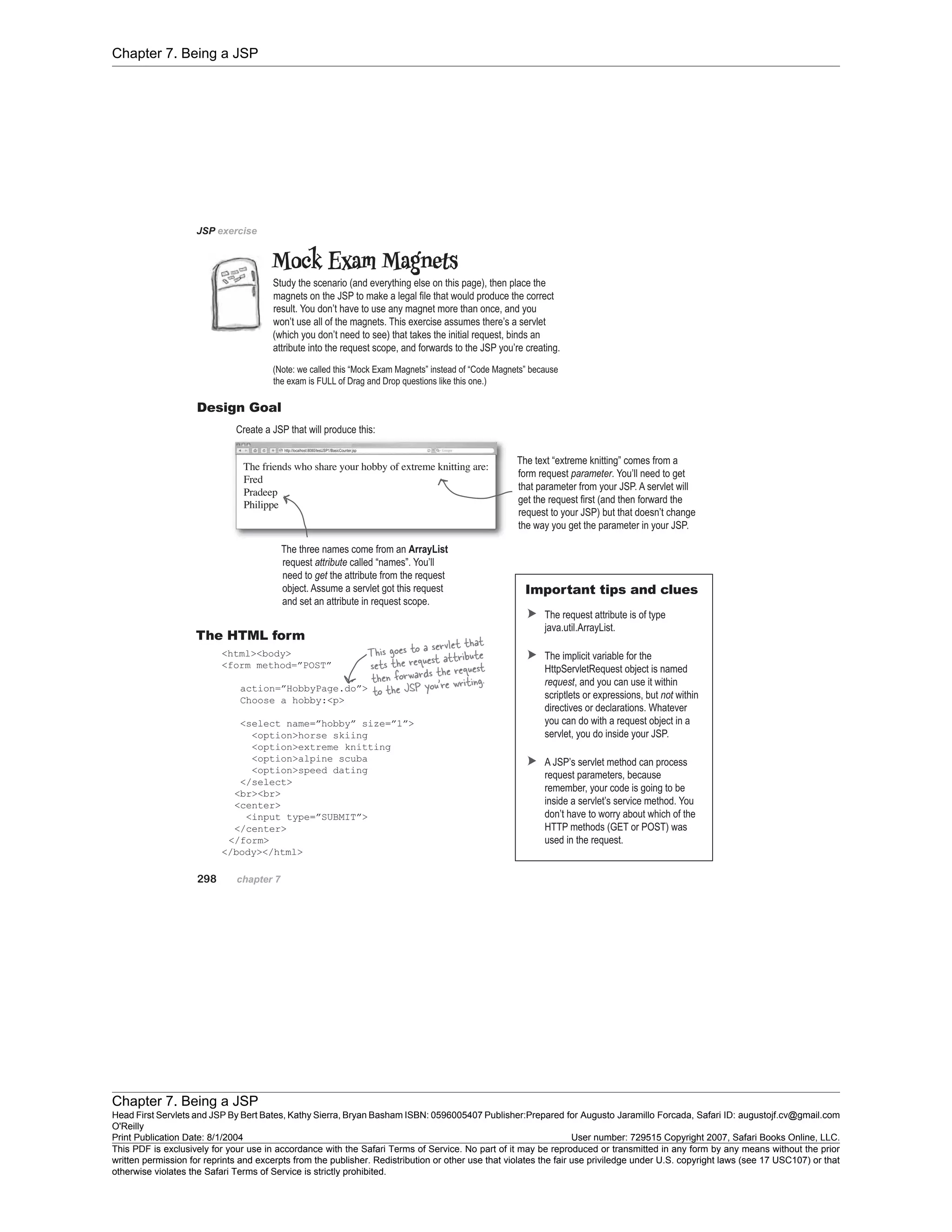 Chapter 7. Being a JSP
Chapter 7. Being a JSP
Head First Servlets and JSP By Bert Bates, Kathy Sierra, Bryan Basham ISBN: 0596005407 Publisher:
O'Reilly
Prepared for Augusto Jaramillo Forcada, Safari ID: augustojf.cv@gmail.com
Print Publication Date: 8/1/2004 User number: 729515 Copyright 2007, Safari Books Online, LLC.
This PDF is exclusively for your use in accordance with the Safari Terms of Service. No part of it may be reproduced or transmitted in any form by any means without the prior
written permission for reprints and excerpts from the publisher. Redistribution or other use that violates the fair use priviledge under U.S. copyright laws (see 17 USC107) or that
otherwise violates the Safari Terms of Service is strictly prohibited.
 