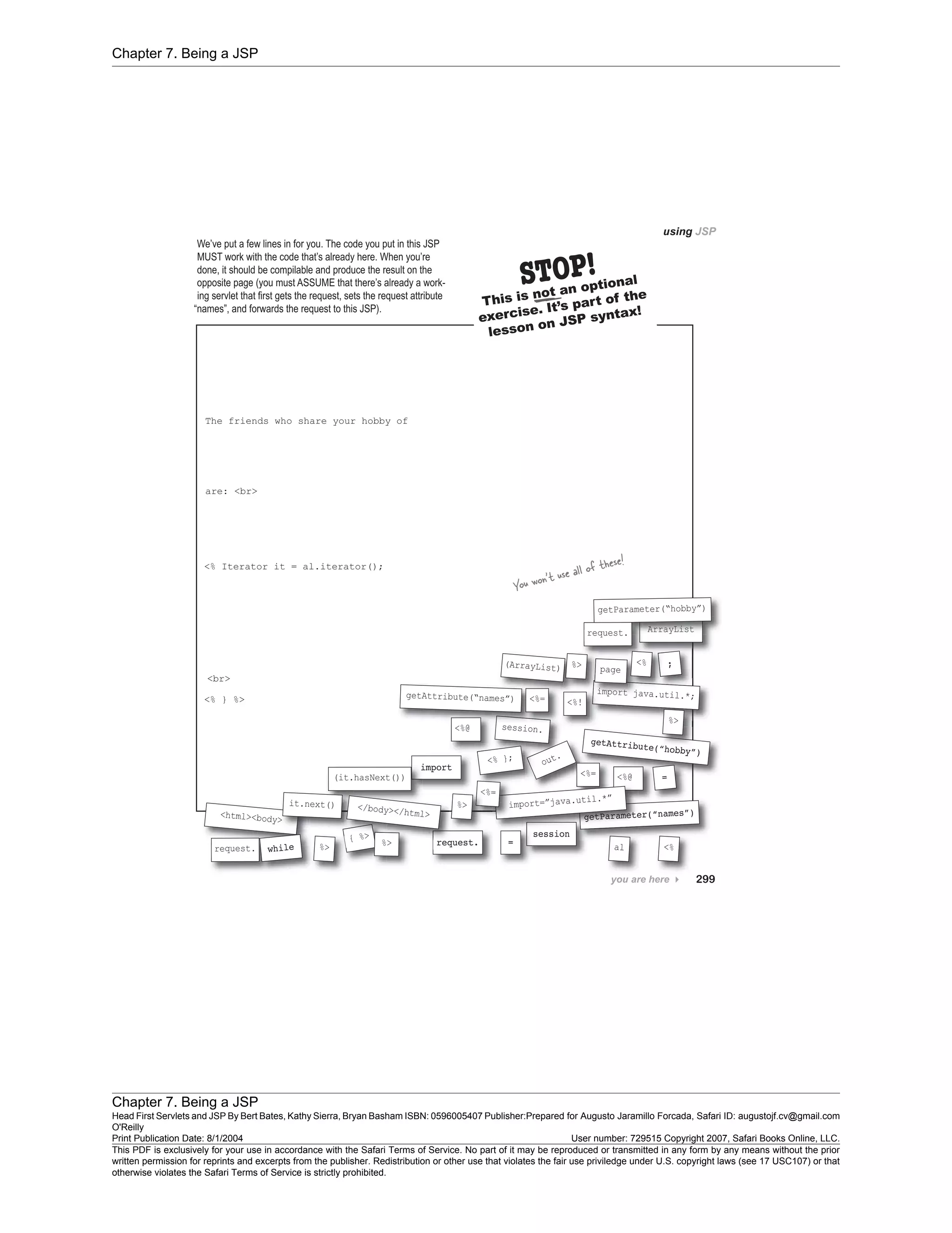 Chapter 7. Being a JSP
Chapter 7. Being a JSP
Head First Servlets and JSP By Bert Bates, Kathy Sierra, Bryan Basham ISBN: 0596005407 Publisher:
O'Reilly
Prepared for Augusto Jaramillo Forcada, Safari ID: augustojf.cv@gmail.com
Print Publication Date: 8/1/2004 User number: 729515 Copyright 2007, Safari Books Online, LLC.
This PDF is exclusively for your use in accordance with the Safari Terms of Service. No part of it may be reproduced or transmitted in any form by any means without the prior
written permission for reprints and excerpts from the publisher. Redistribution or other use that violates the fair use priviledge under U.S. copyright laws (see 17 USC107) or that
otherwise violates the Safari Terms of Service is strictly prohibited.
 