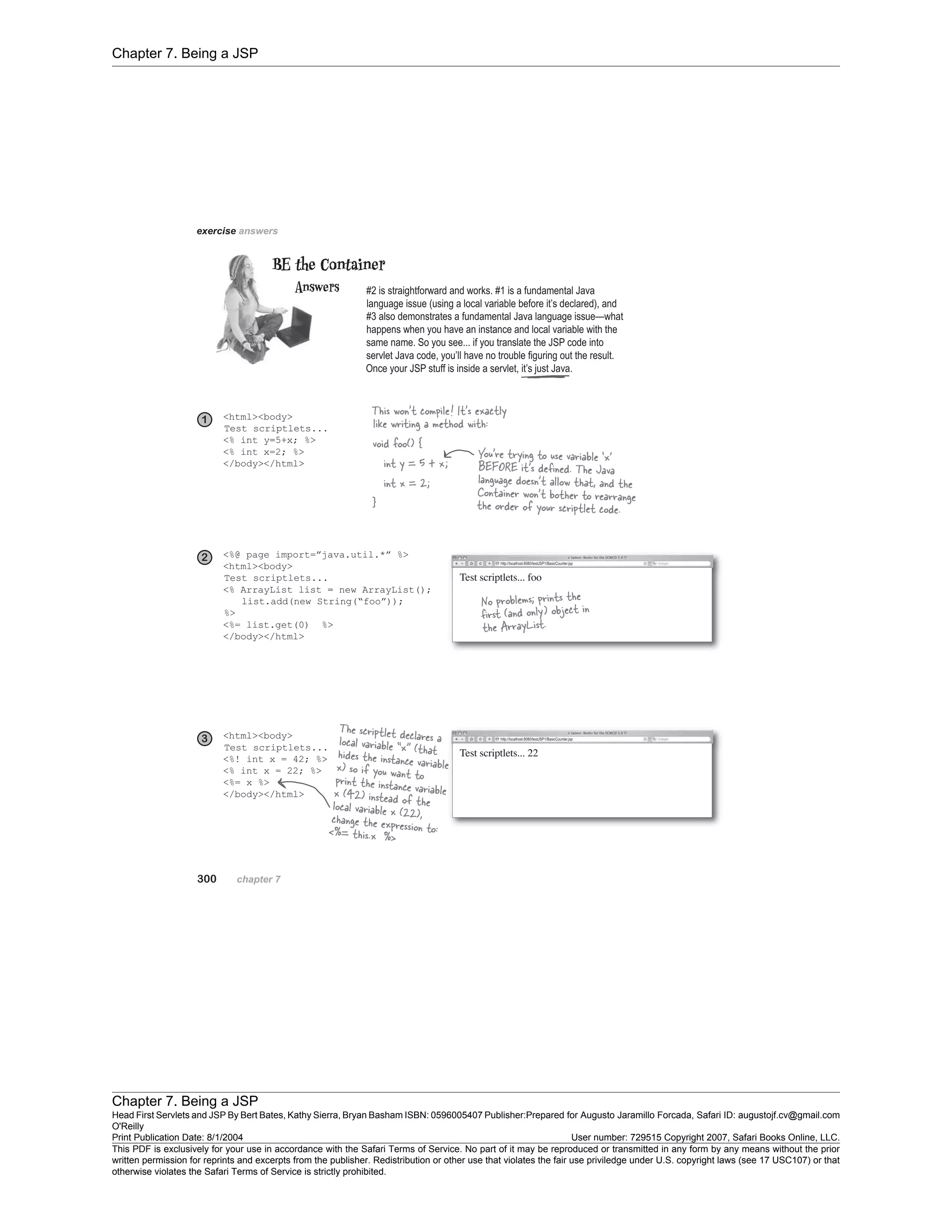 Chapter 7. Being a JSP
Chapter 7. Being a JSP
Head First Servlets and JSP By Bert Bates, Kathy Sierra, Bryan Basham ISBN: 0596005407 Publisher:
O'Reilly
Prepared for Augusto Jaramillo Forcada, Safari ID: augustojf.cv@gmail.com
Print Publication Date: 8/1/2004 User number: 729515 Copyright 2007, Safari Books Online, LLC.
This PDF is exclusively for your use in accordance with the Safari Terms of Service. No part of it may be reproduced or transmitted in any form by any means without the prior
written permission for reprints and excerpts from the publisher. Redistribution or other use that violates the fair use priviledge under U.S. copyright laws (see 17 USC107) or that
otherwise violates the Safari Terms of Service is strictly prohibited.
 