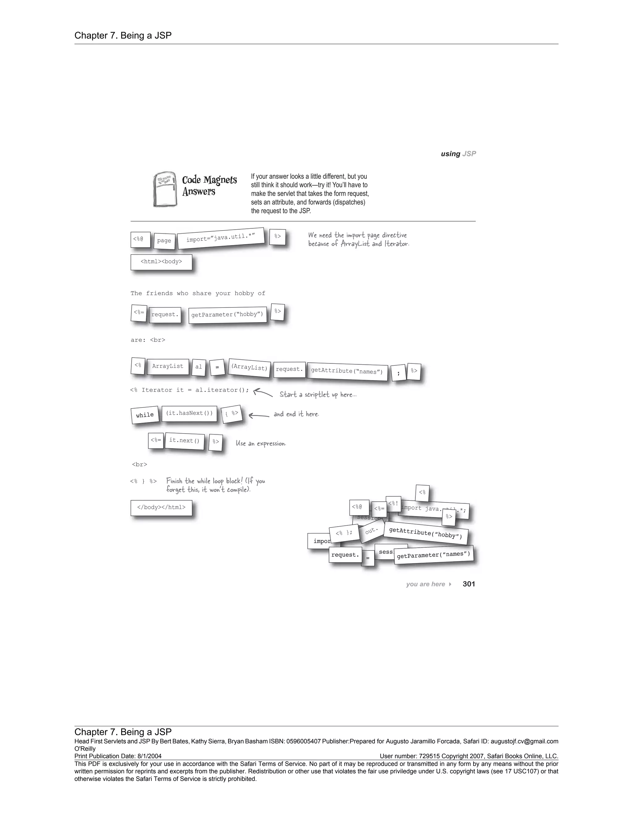 Chapter 7. Being a JSP
Chapter 7. Being a JSP
Head First Servlets and JSP By Bert Bates, Kathy Sierra, Bryan Basham ISBN: 0596005407 Publisher:
O'Reilly
Prepared for Augusto Jaramillo Forcada, Safari ID: augustojf.cv@gmail.com
Print Publication Date: 8/1/2004 User number: 729515 Copyright 2007, Safari Books Online, LLC.
This PDF is exclusively for your use in accordance with the Safari Terms of Service. No part of it may be reproduced or transmitted in any form by any means without the prior
written permission for reprints and excerpts from the publisher. Redistribution or other use that violates the fair use priviledge under U.S. copyright laws (see 17 USC107) or that
otherwise violates the Safari Terms of Service is strictly prohibited.
 