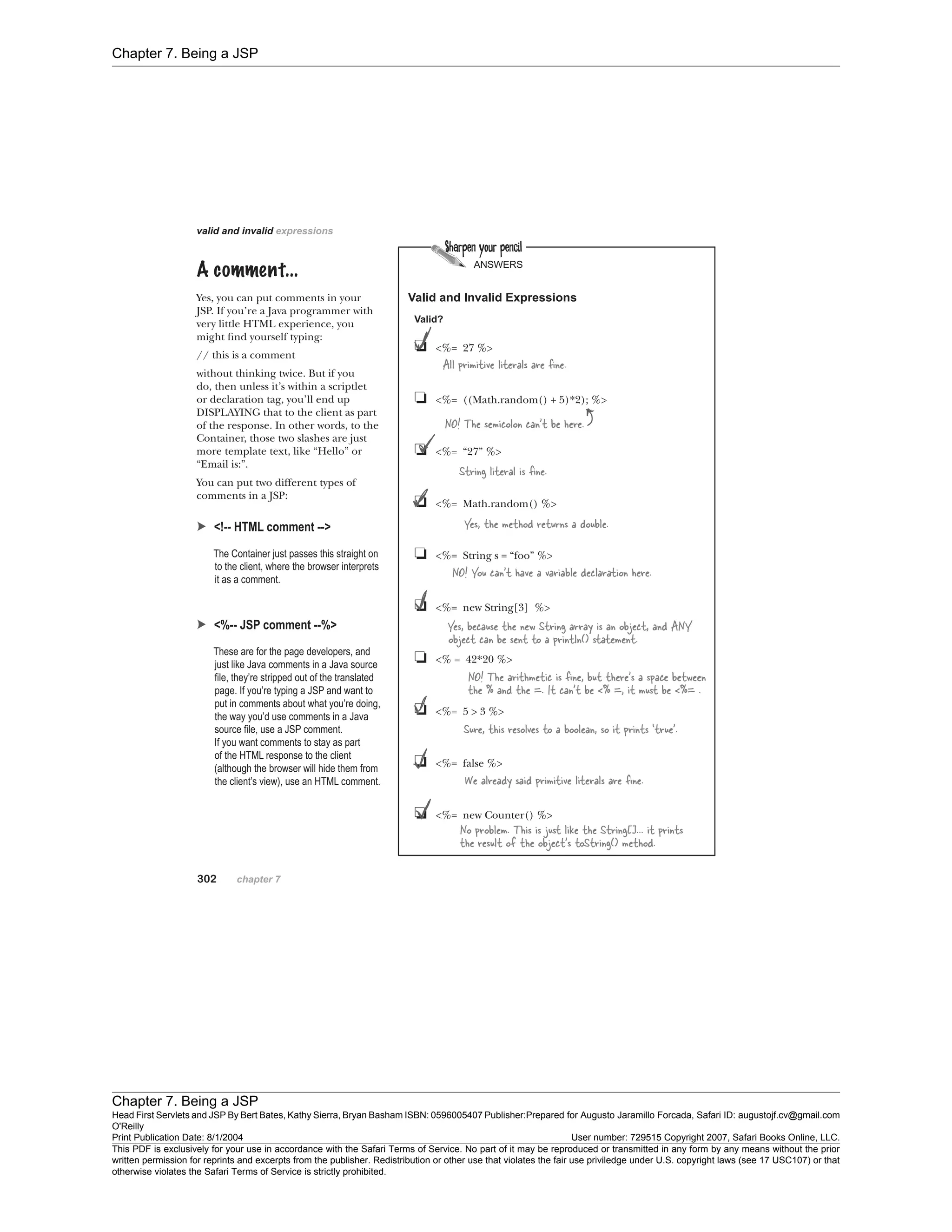Chapter 7. Being a JSP
Chapter 7. Being a JSP
Head First Servlets and JSP By Bert Bates, Kathy Sierra, Bryan Basham ISBN: 0596005407 Publisher:
O'Reilly
Prepared for Augusto Jaramillo Forcada, Safari ID: augustojf.cv@gmail.com
Print Publication Date: 8/1/2004 User number: 729515 Copyright 2007, Safari Books Online, LLC.
This PDF is exclusively for your use in accordance with the Safari Terms of Service. No part of it may be reproduced or transmitted in any form by any means without the prior
written permission for reprints and excerpts from the publisher. Redistribution or other use that violates the fair use priviledge under U.S. copyright laws (see 17 USC107) or that
otherwise violates the Safari Terms of Service is strictly prohibited.
 