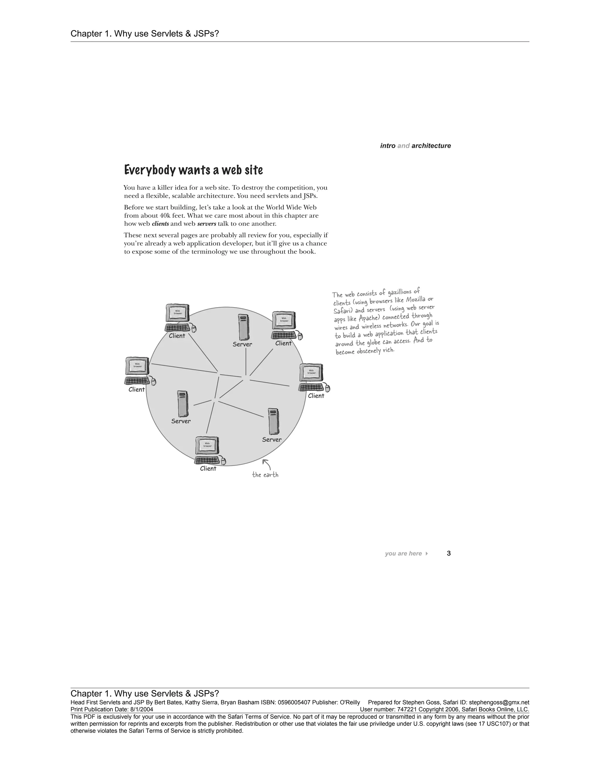 Chapter 1. Why use Servlets & JSPs?
Chapter 1. Why use Servlets & JSPs?
Head First Servlets and JSP By Bert Bates, Kathy Sierra, Bryan Basham ISBN: 0596005407 Publisher: O'Reilly Prepared for Stephen Goss, Safari ID: stephengoss@gmx.net
Print Publication Date: 8/1/2004 User number: 747221 Copyright 2006, Safari Books Online, LLC.
This PDF is exclusively for your use in accordance with the Safari Terms of Service. No part of it may be reproduced or transmitted in any form by any means without the prior
written permission for reprints and excerpts from the publisher. Redistribution or other use that violates the fair use priviledge under U.S. copyright laws (see 17 USC107) or that
otherwise violates the Safari Terms of Service is strictly prohibited.
 