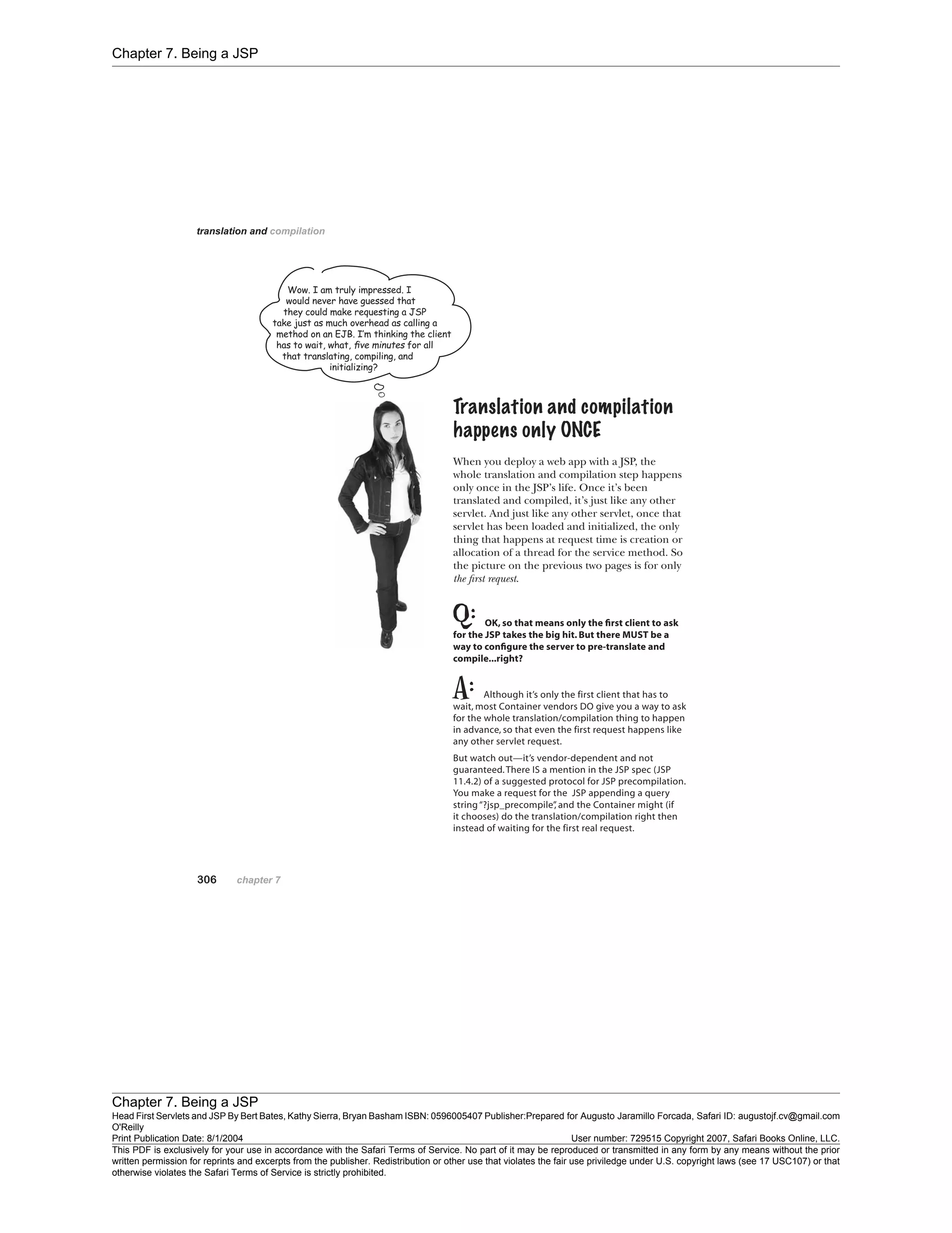 Chapter 7. Being a JSP
Chapter 7. Being a JSP
Head First Servlets and JSP By Bert Bates, Kathy Sierra, Bryan Basham ISBN: 0596005407 Publisher:
O'Reilly
Prepared for Augusto Jaramillo Forcada, Safari ID: augustojf.cv@gmail.com
Print Publication Date: 8/1/2004 User number: 729515 Copyright 2007, Safari Books Online, LLC.
This PDF is exclusively for your use in accordance with the Safari Terms of Service. No part of it may be reproduced or transmitted in any form by any means without the prior
written permission for reprints and excerpts from the publisher. Redistribution or other use that violates the fair use priviledge under U.S. copyright laws (see 17 USC107) or that
otherwise violates the Safari Terms of Service is strictly prohibited.
 