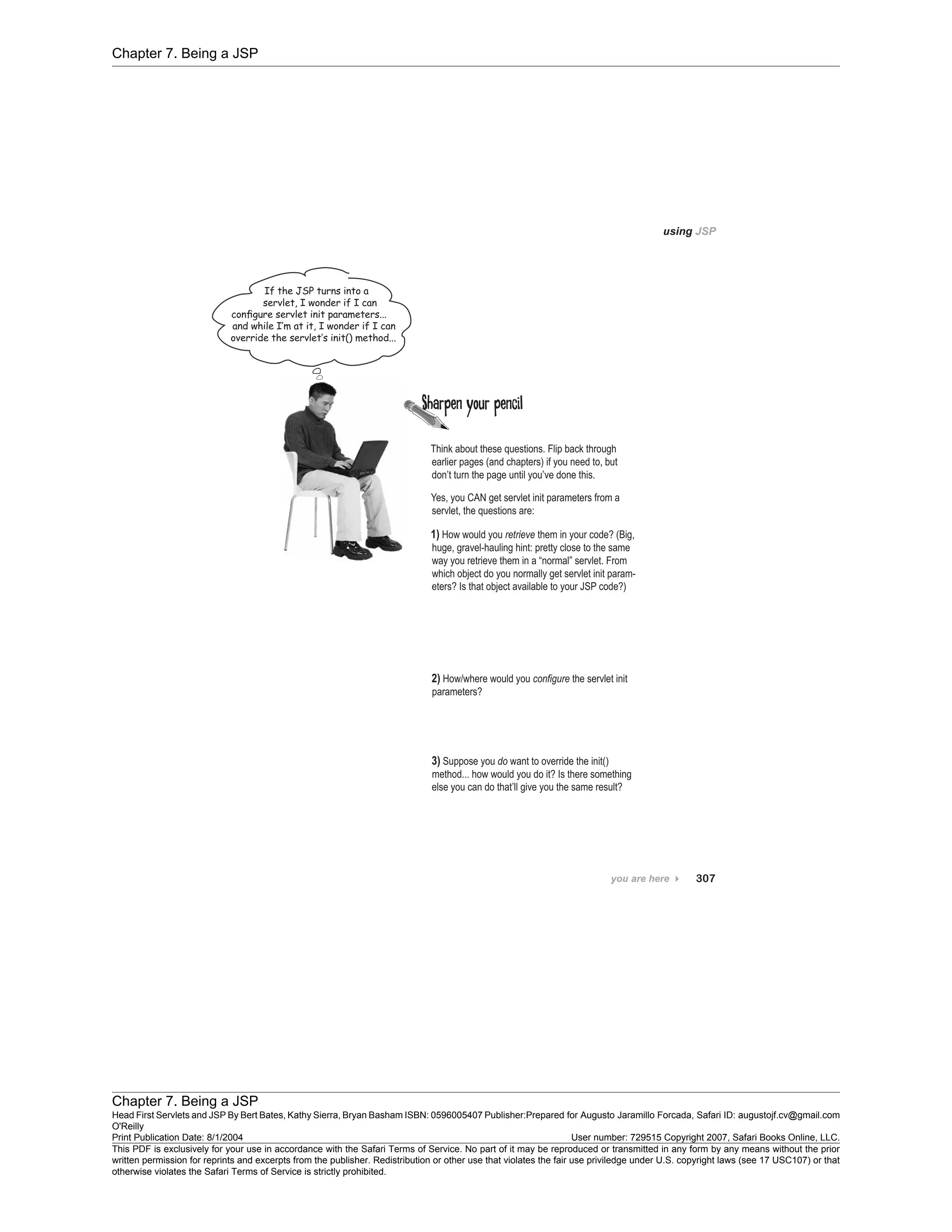 Chapter 7. Being a JSP
Chapter 7. Being a JSP
Head First Servlets and JSP By Bert Bates, Kathy Sierra, Bryan Basham ISBN: 0596005407 Publisher:
O'Reilly
Prepared for Augusto Jaramillo Forcada, Safari ID: augustojf.cv@gmail.com
Print Publication Date: 8/1/2004 User number: 729515 Copyright 2007, Safari Books Online, LLC.
This PDF is exclusively for your use in accordance with the Safari Terms of Service. No part of it may be reproduced or transmitted in any form by any means without the prior
written permission for reprints and excerpts from the publisher. Redistribution or other use that violates the fair use priviledge under U.S. copyright laws (see 17 USC107) or that
otherwise violates the Safari Terms of Service is strictly prohibited.
 