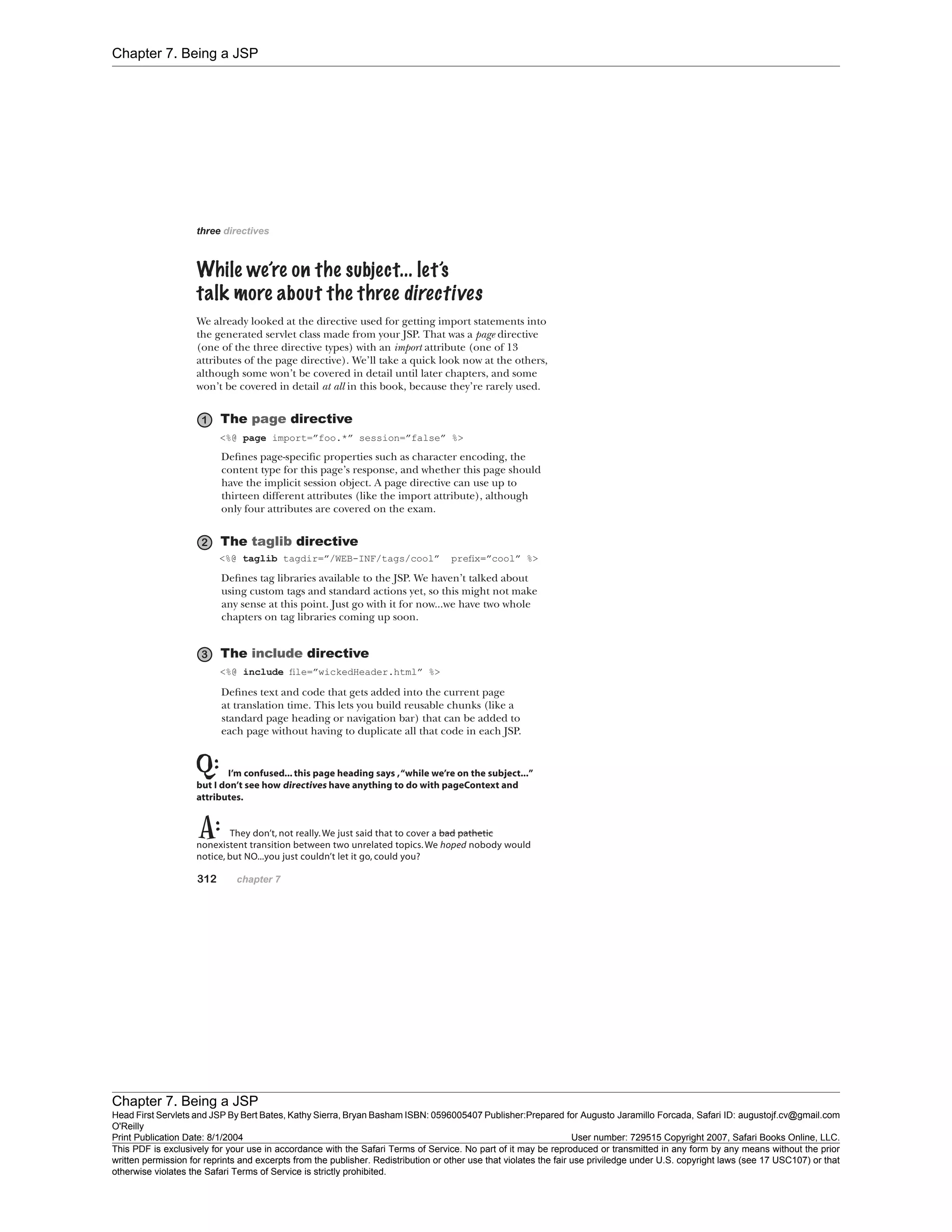 Chapter 7. Being a JSP
Chapter 7. Being a JSP
Head First Servlets and JSP By Bert Bates, Kathy Sierra, Bryan Basham ISBN: 0596005407 Publisher:
O'Reilly
Prepared for Augusto Jaramillo Forcada, Safari ID: augustojf.cv@gmail.com
Print Publication Date: 8/1/2004 User number: 729515 Copyright 2007, Safari Books Online, LLC.
This PDF is exclusively for your use in accordance with the Safari Terms of Service. No part of it may be reproduced or transmitted in any form by any means without the prior
written permission for reprints and excerpts from the publisher. Redistribution or other use that violates the fair use priviledge under U.S. copyright laws (see 17 USC107) or that
otherwise violates the Safari Terms of Service is strictly prohibited.
 