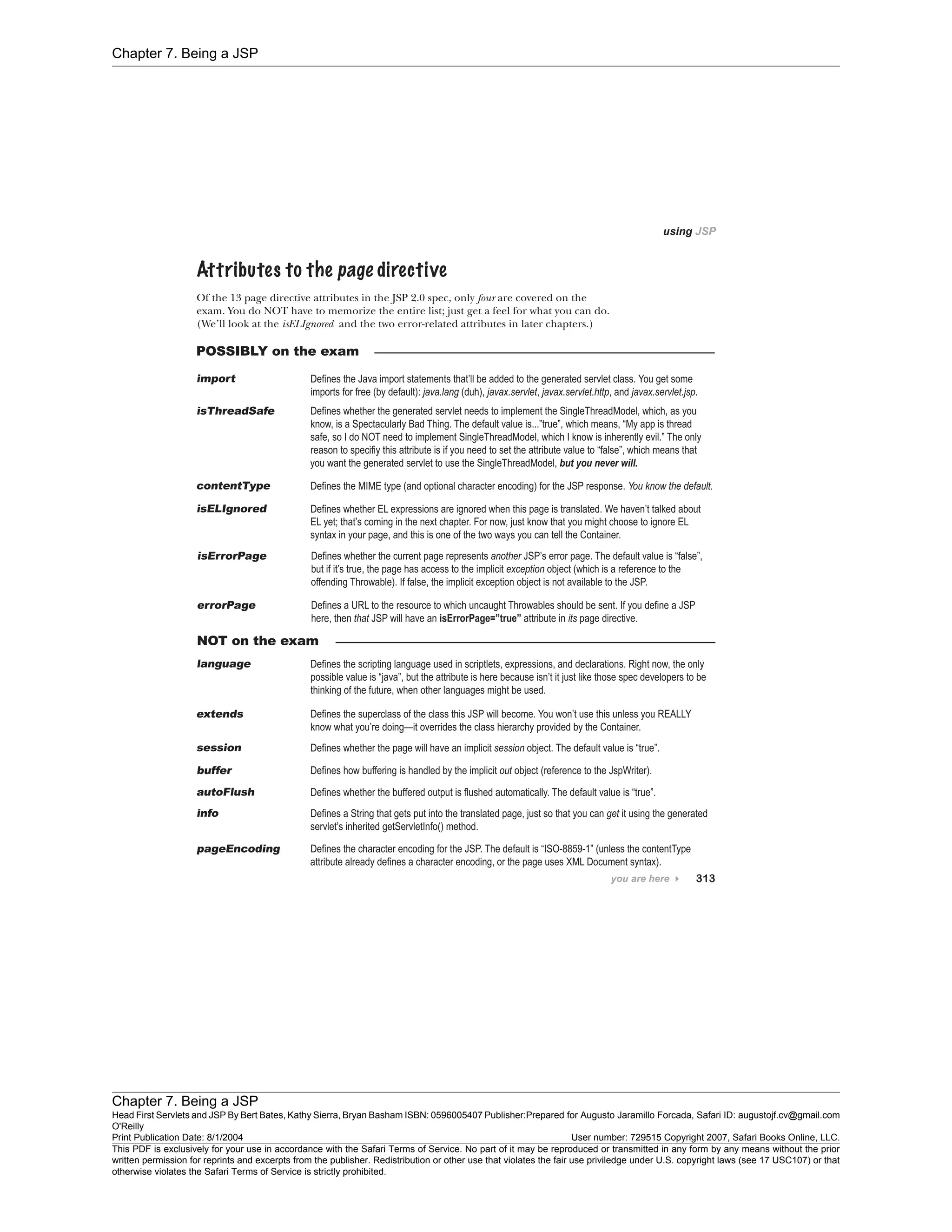 Chapter 7. Being a JSP
Chapter 7. Being a JSP
Head First Servlets and JSP By Bert Bates, Kathy Sierra, Bryan Basham ISBN: 0596005407 Publisher:
O'Reilly
Prepared for Augusto Jaramillo Forcada, Safari ID: augustojf.cv@gmail.com
Print Publication Date: 8/1/2004 User number: 729515 Copyright 2007, Safari Books Online, LLC.
This PDF is exclusively for your use in accordance with the Safari Terms of Service. No part of it may be reproduced or transmitted in any form by any means without the prior
written permission for reprints and excerpts from the publisher. Redistribution or other use that violates the fair use priviledge under U.S. copyright laws (see 17 USC107) or that
otherwise violates the Safari Terms of Service is strictly prohibited.
 