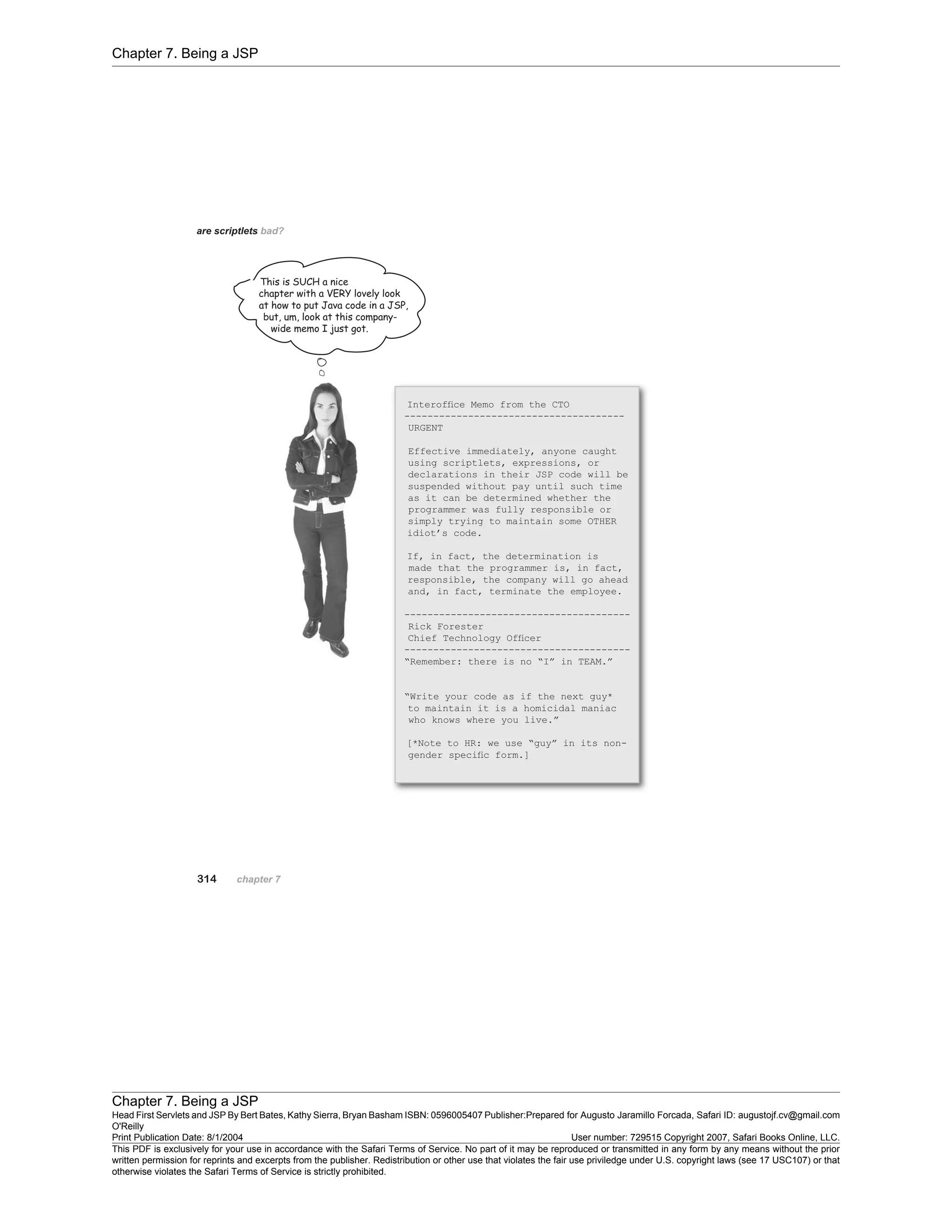 Chapter 7. Being a JSP
Chapter 7. Being a JSP
Head First Servlets and JSP By Bert Bates, Kathy Sierra, Bryan Basham ISBN: 0596005407 Publisher:
O'Reilly
Prepared for Augusto Jaramillo Forcada, Safari ID: augustojf.cv@gmail.com
Print Publication Date: 8/1/2004 User number: 729515 Copyright 2007, Safari Books Online, LLC.
This PDF is exclusively for your use in accordance with the Safari Terms of Service. No part of it may be reproduced or transmitted in any form by any means without the prior
written permission for reprints and excerpts from the publisher. Redistribution or other use that violates the fair use priviledge under U.S. copyright laws (see 17 USC107) or that
otherwise violates the Safari Terms of Service is strictly prohibited.
 