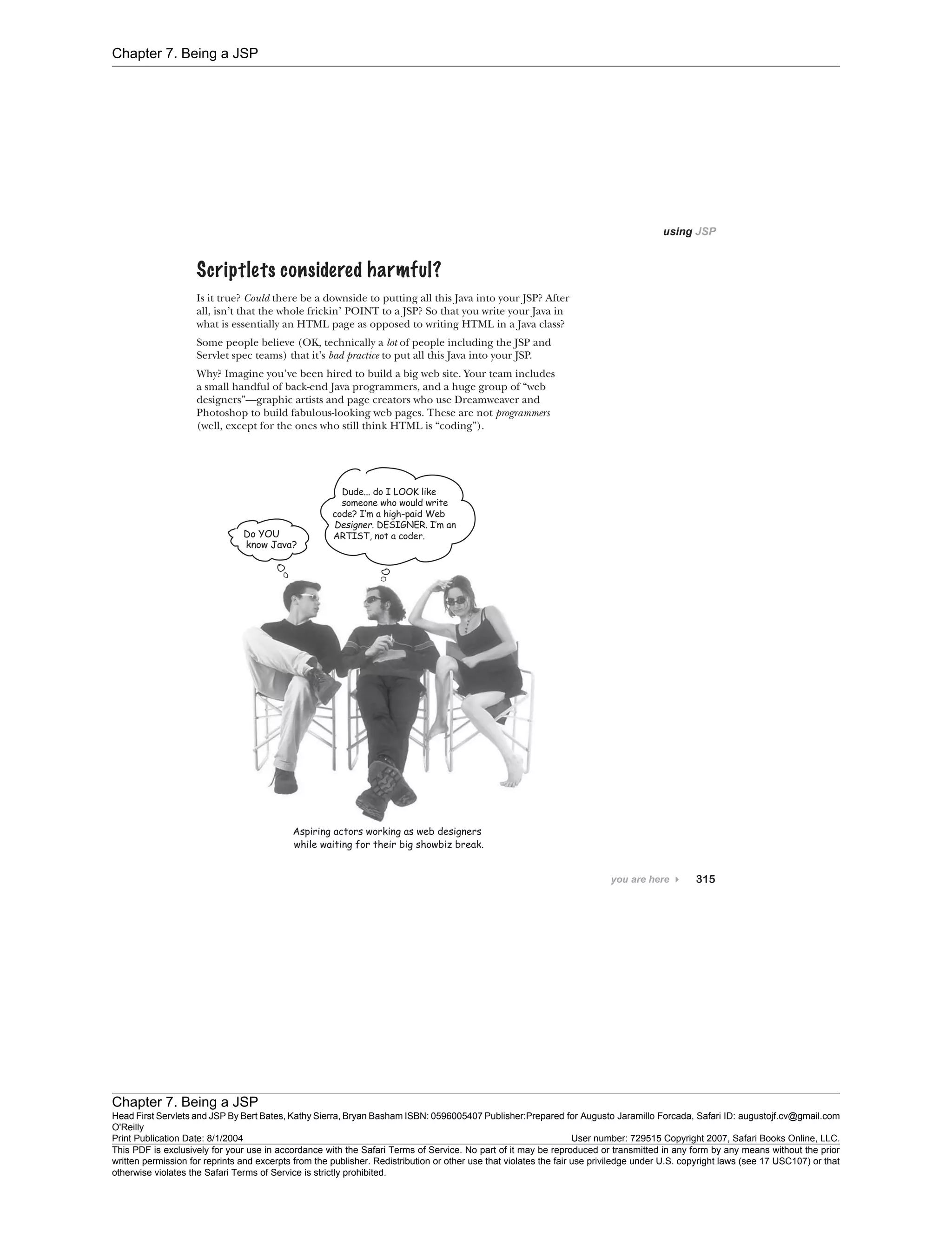 Chapter 7. Being a JSP
Chapter 7. Being a JSP
Head First Servlets and JSP By Bert Bates, Kathy Sierra, Bryan Basham ISBN: 0596005407 Publisher:
O'Reilly
Prepared for Augusto Jaramillo Forcada, Safari ID: augustojf.cv@gmail.com
Print Publication Date: 8/1/2004 User number: 729515 Copyright 2007, Safari Books Online, LLC.
This PDF is exclusively for your use in accordance with the Safari Terms of Service. No part of it may be reproduced or transmitted in any form by any means without the prior
written permission for reprints and excerpts from the publisher. Redistribution or other use that violates the fair use priviledge under U.S. copyright laws (see 17 USC107) or that
otherwise violates the Safari Terms of Service is strictly prohibited.
 