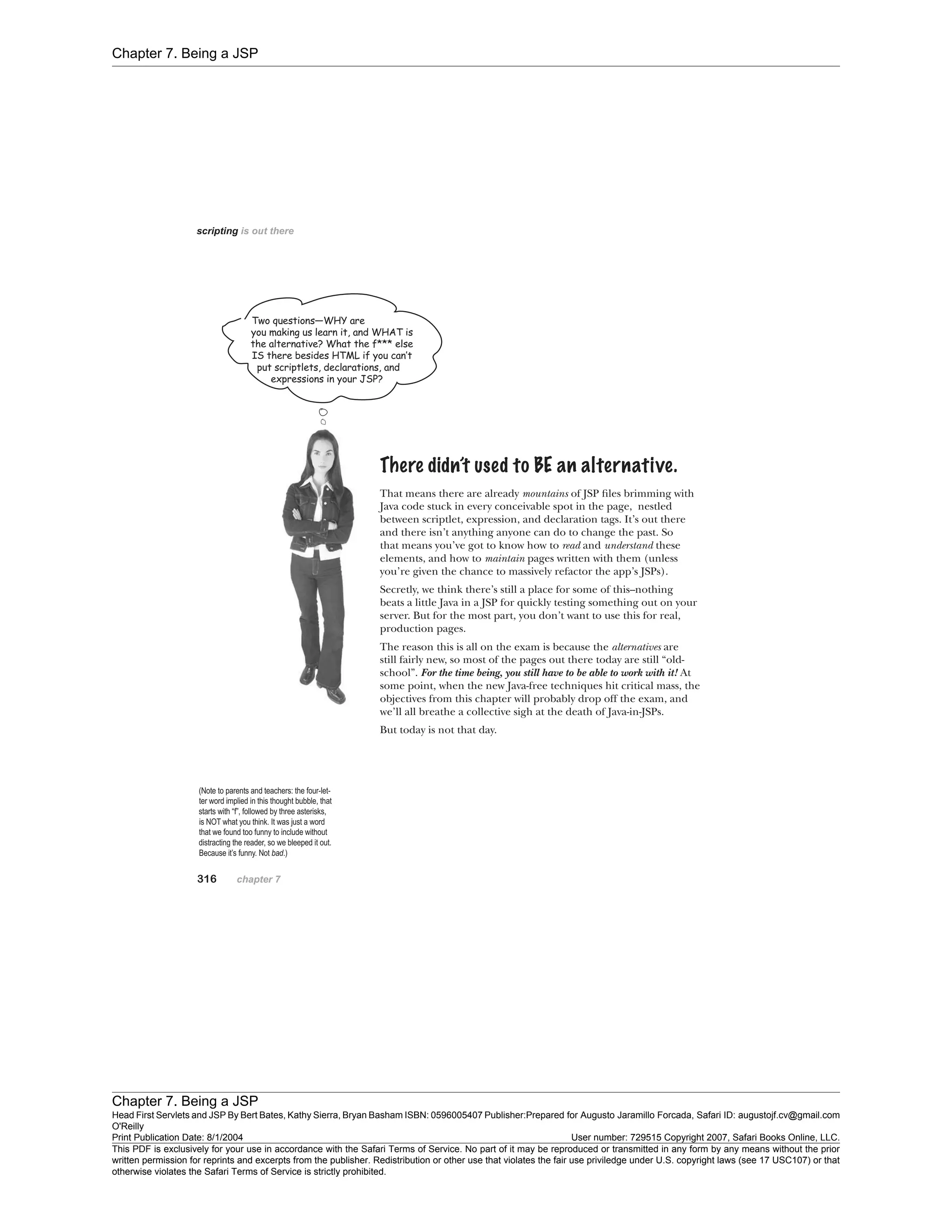 Chapter 7. Being a JSP
Chapter 7. Being a JSP
Head First Servlets and JSP By Bert Bates, Kathy Sierra, Bryan Basham ISBN: 0596005407 Publisher:
O'Reilly
Prepared for Augusto Jaramillo Forcada, Safari ID: augustojf.cv@gmail.com
Print Publication Date: 8/1/2004 User number: 729515 Copyright 2007, Safari Books Online, LLC.
This PDF is exclusively for your use in accordance with the Safari Terms of Service. No part of it may be reproduced or transmitted in any form by any means without the prior
written permission for reprints and excerpts from the publisher. Redistribution or other use that violates the fair use priviledge under U.S. copyright laws (see 17 USC107) or that
otherwise violates the Safari Terms of Service is strictly prohibited.
 