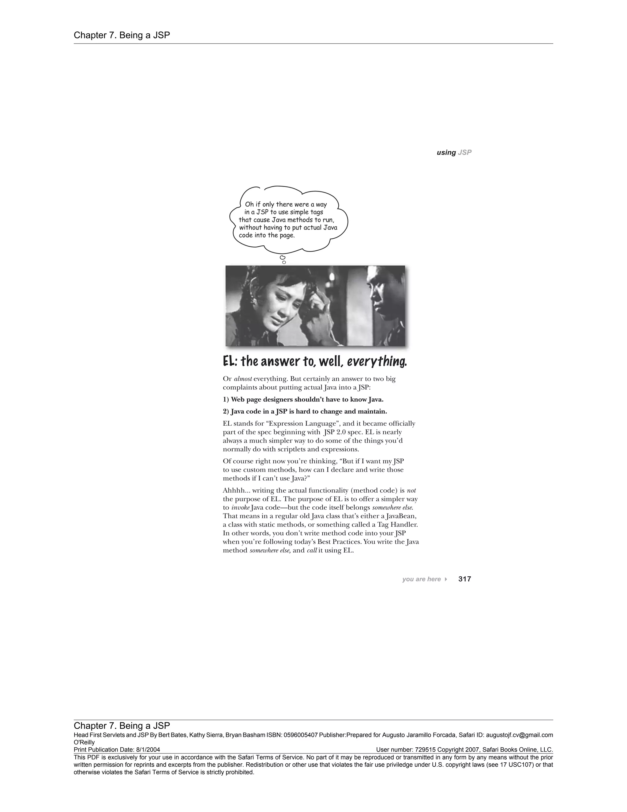 Chapter 7. Being a JSP
Chapter 7. Being a JSP
Head First Servlets and JSP By Bert Bates, Kathy Sierra, Bryan Basham ISBN: 0596005407 Publisher:
O'Reilly
Prepared for Augusto Jaramillo Forcada, Safari ID: augustojf.cv@gmail.com
Print Publication Date: 8/1/2004 User number: 729515 Copyright 2007, Safari Books Online, LLC.
This PDF is exclusively for your use in accordance with the Safari Terms of Service. No part of it may be reproduced or transmitted in any form by any means without the prior
written permission for reprints and excerpts from the publisher. Redistribution or other use that violates the fair use priviledge under U.S. copyright laws (see 17 USC107) or that
otherwise violates the Safari Terms of Service is strictly prohibited.
 