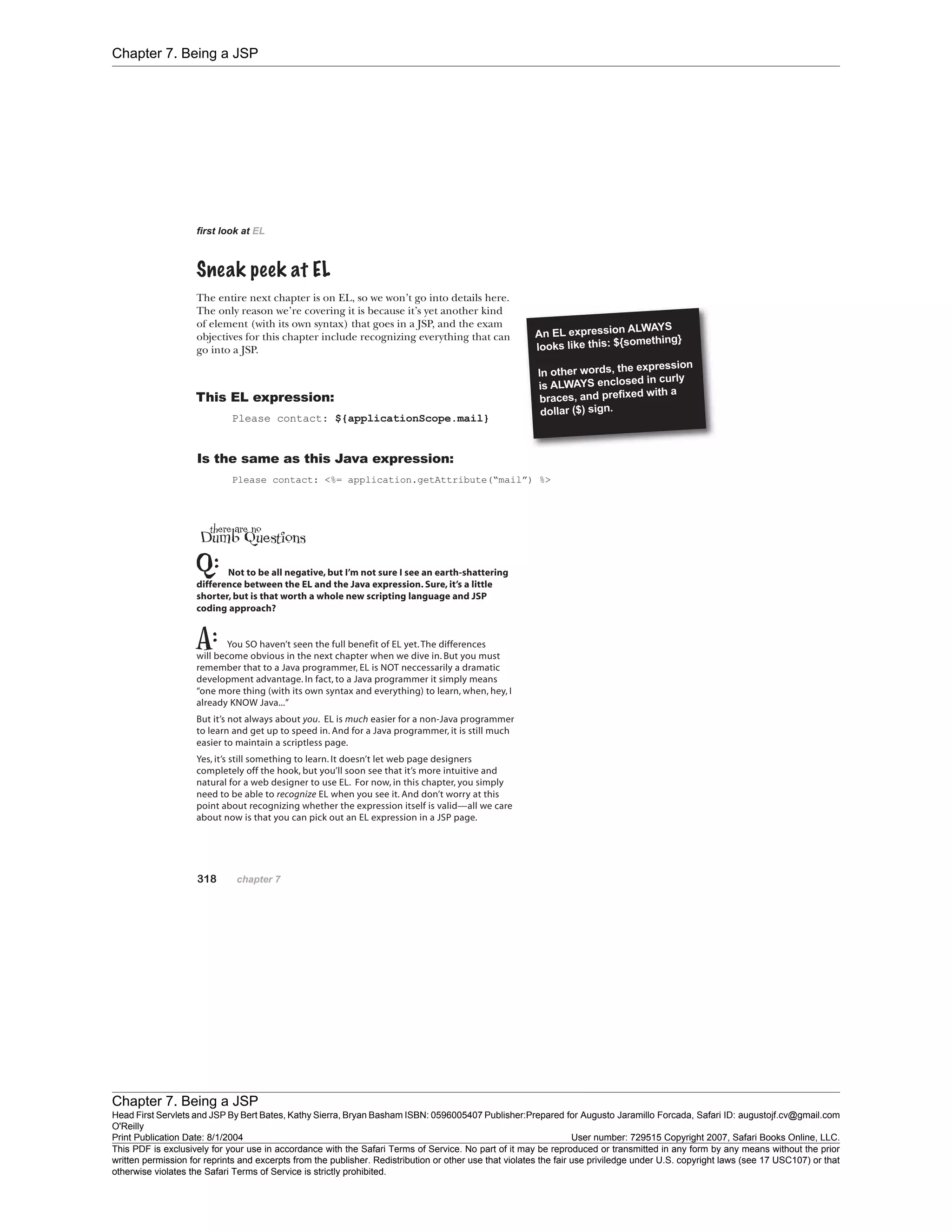 Chapter 7. Being a JSP
Chapter 7. Being a JSP
Head First Servlets and JSP By Bert Bates, Kathy Sierra, Bryan Basham ISBN: 0596005407 Publisher:
O'Reilly
Prepared for Augusto Jaramillo Forcada, Safari ID: augustojf.cv@gmail.com
Print Publication Date: 8/1/2004 User number: 729515 Copyright 2007, Safari Books Online, LLC.
This PDF is exclusively for your use in accordance with the Safari Terms of Service. No part of it may be reproduced or transmitted in any form by any means without the prior
written permission for reprints and excerpts from the publisher. Redistribution or other use that violates the fair use priviledge under U.S. copyright laws (see 17 USC107) or that
otherwise violates the Safari Terms of Service is strictly prohibited.
 