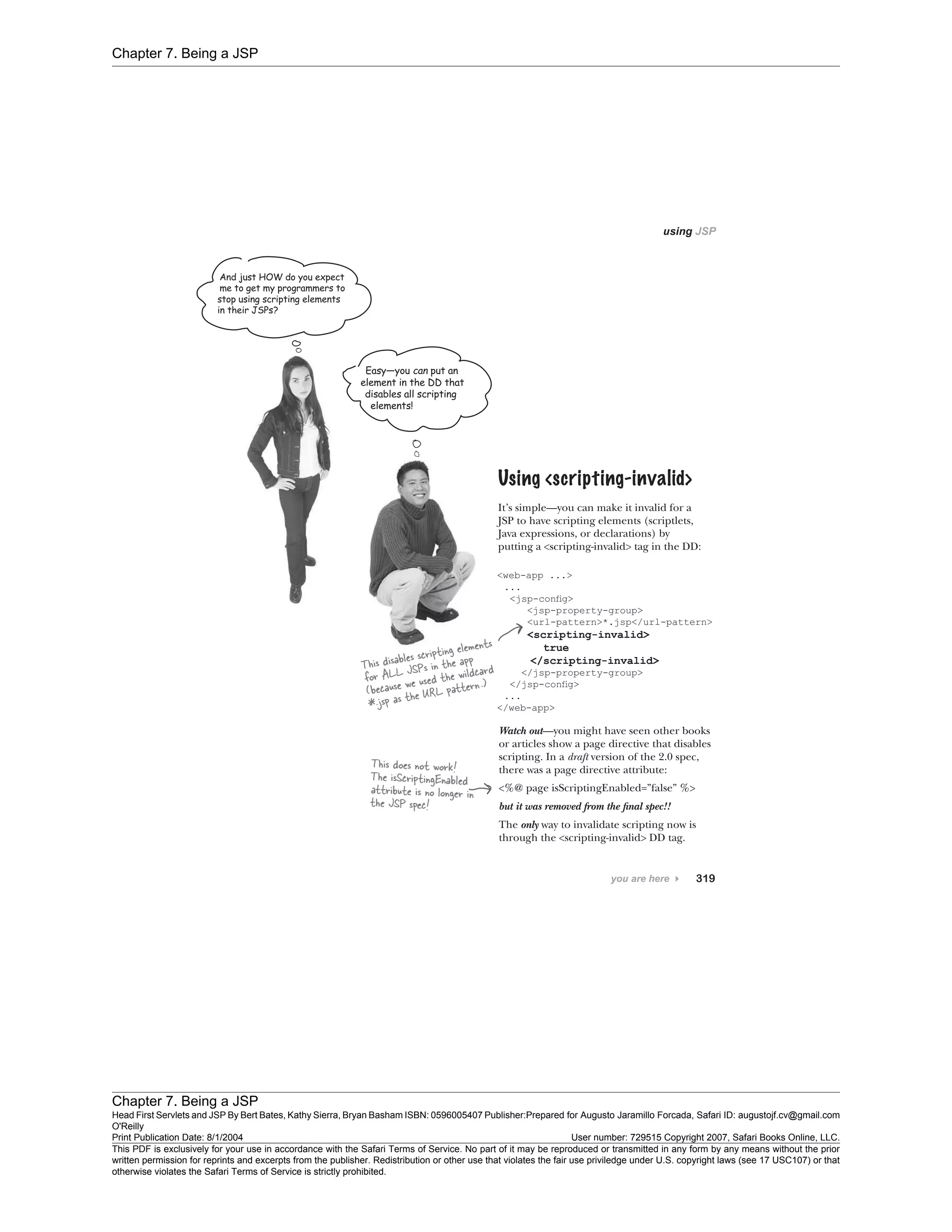 Chapter 7. Being a JSP
Chapter 7. Being a JSP
Head First Servlets and JSP By Bert Bates, Kathy Sierra, Bryan Basham ISBN: 0596005407 Publisher:
O'Reilly
Prepared for Augusto Jaramillo Forcada, Safari ID: augustojf.cv@gmail.com
Print Publication Date: 8/1/2004 User number: 729515 Copyright 2007, Safari Books Online, LLC.
This PDF is exclusively for your use in accordance with the Safari Terms of Service. No part of it may be reproduced or transmitted in any form by any means without the prior
written permission for reprints and excerpts from the publisher. Redistribution or other use that violates the fair use priviledge under U.S. copyright laws (see 17 USC107) or that
otherwise violates the Safari Terms of Service is strictly prohibited.
 