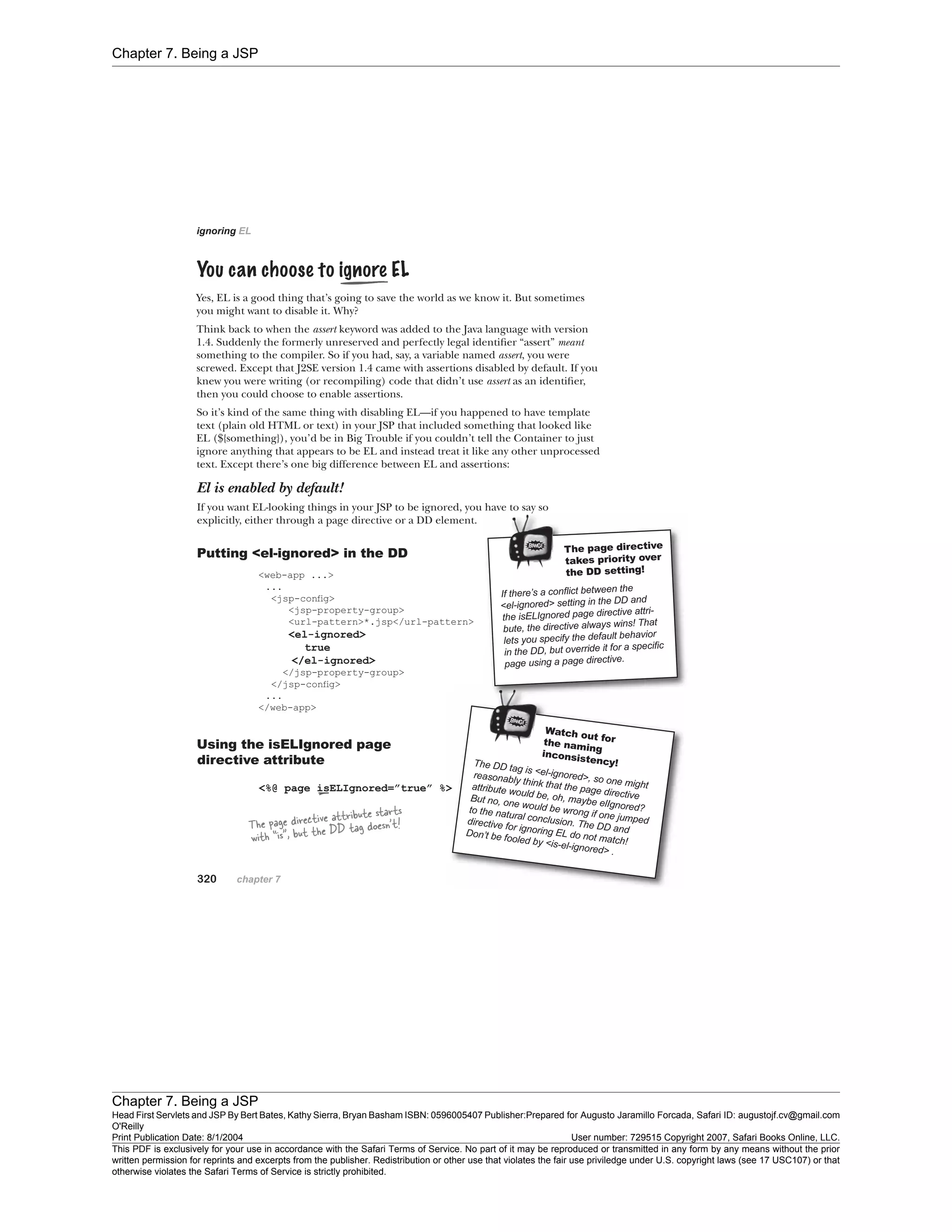 Chapter 7. Being a JSP
Chapter 7. Being a JSP
Head First Servlets and JSP By Bert Bates, Kathy Sierra, Bryan Basham ISBN: 0596005407 Publisher:
O'Reilly
Prepared for Augusto Jaramillo Forcada, Safari ID: augustojf.cv@gmail.com
Print Publication Date: 8/1/2004 User number: 729515 Copyright 2007, Safari Books Online, LLC.
This PDF is exclusively for your use in accordance with the Safari Terms of Service. No part of it may be reproduced or transmitted in any form by any means without the prior
written permission for reprints and excerpts from the publisher. Redistribution or other use that violates the fair use priviledge under U.S. copyright laws (see 17 USC107) or that
otherwise violates the Safari Terms of Service is strictly prohibited.
 