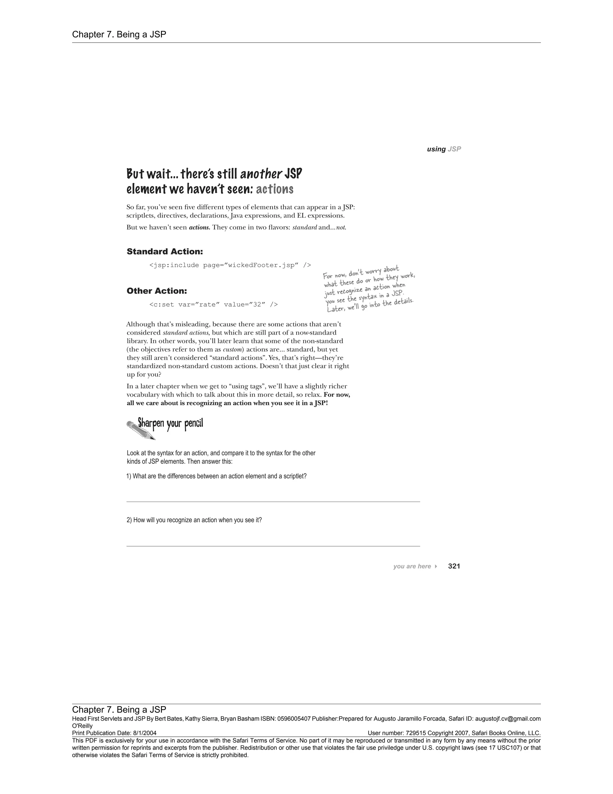 Chapter 7. Being a JSP
Chapter 7. Being a JSP
Head First Servlets and JSP By Bert Bates, Kathy Sierra, Bryan Basham ISBN: 0596005407 Publisher:
O'Reilly
Prepared for Augusto Jaramillo Forcada, Safari ID: augustojf.cv@gmail.com
Print Publication Date: 8/1/2004 User number: 729515 Copyright 2007, Safari Books Online, LLC.
This PDF is exclusively for your use in accordance with the Safari Terms of Service. No part of it may be reproduced or transmitted in any form by any means without the prior
written permission for reprints and excerpts from the publisher. Redistribution or other use that violates the fair use priviledge under U.S. copyright laws (see 17 USC107) or that
otherwise violates the Safari Terms of Service is strictly prohibited.
 