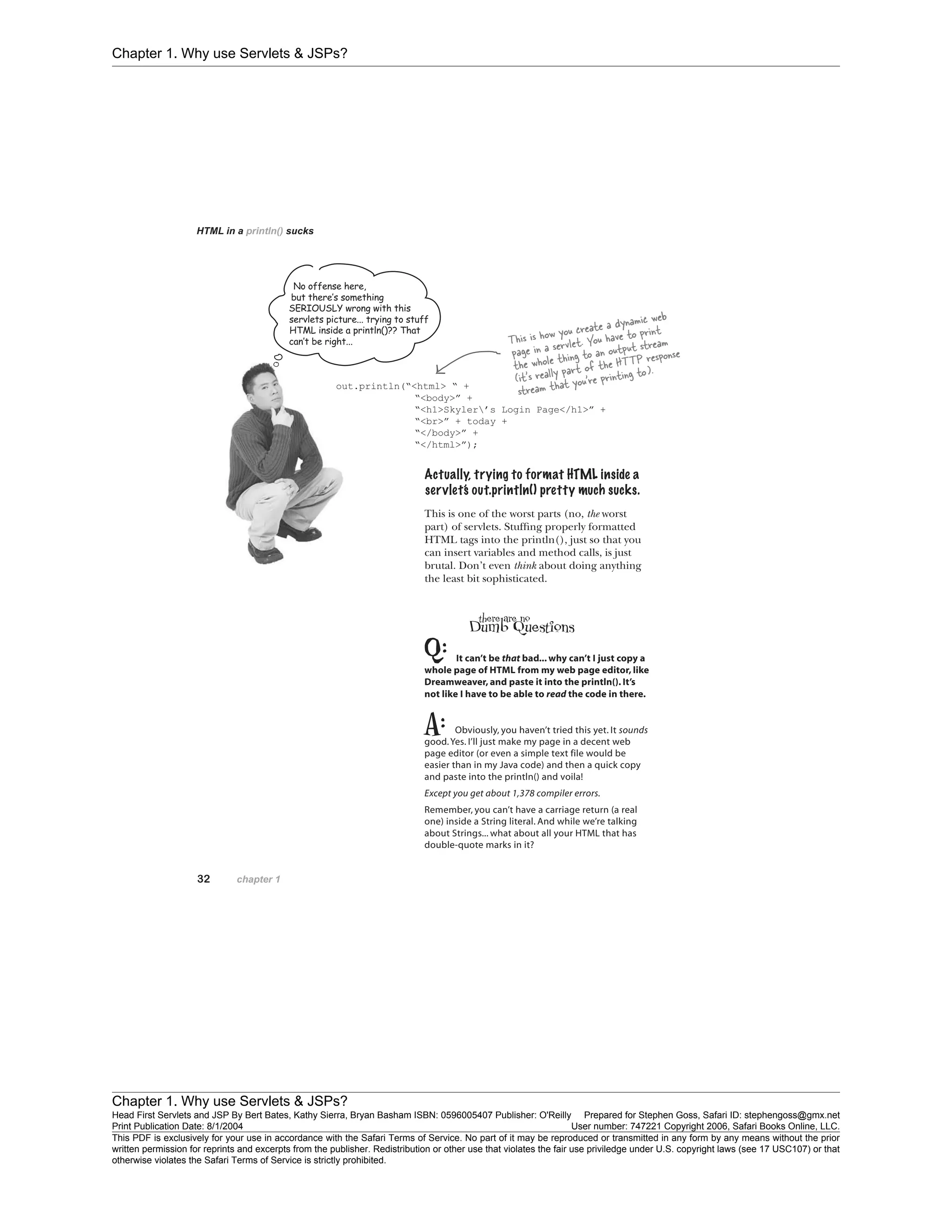 Chapter 1. Why use Servlets & JSPs?
Chapter 1. Why use Servlets & JSPs?
Head First Servlets and JSP By Bert Bates, Kathy Sierra, Bryan Basham ISBN: 0596005407 Publisher: O'Reilly Prepared for Stephen Goss, Safari ID: stephengoss@gmx.net
Print Publication Date: 8/1/2004 User number: 747221 Copyright 2006, Safari Books Online, LLC.
This PDF is exclusively for your use in accordance with the Safari Terms of Service. No part of it may be reproduced or transmitted in any form by any means without the prior
written permission for reprints and excerpts from the publisher. Redistribution or other use that violates the fair use priviledge under U.S. copyright laws (see 17 USC107) or that
otherwise violates the Safari Terms of Service is strictly prohibited.
 