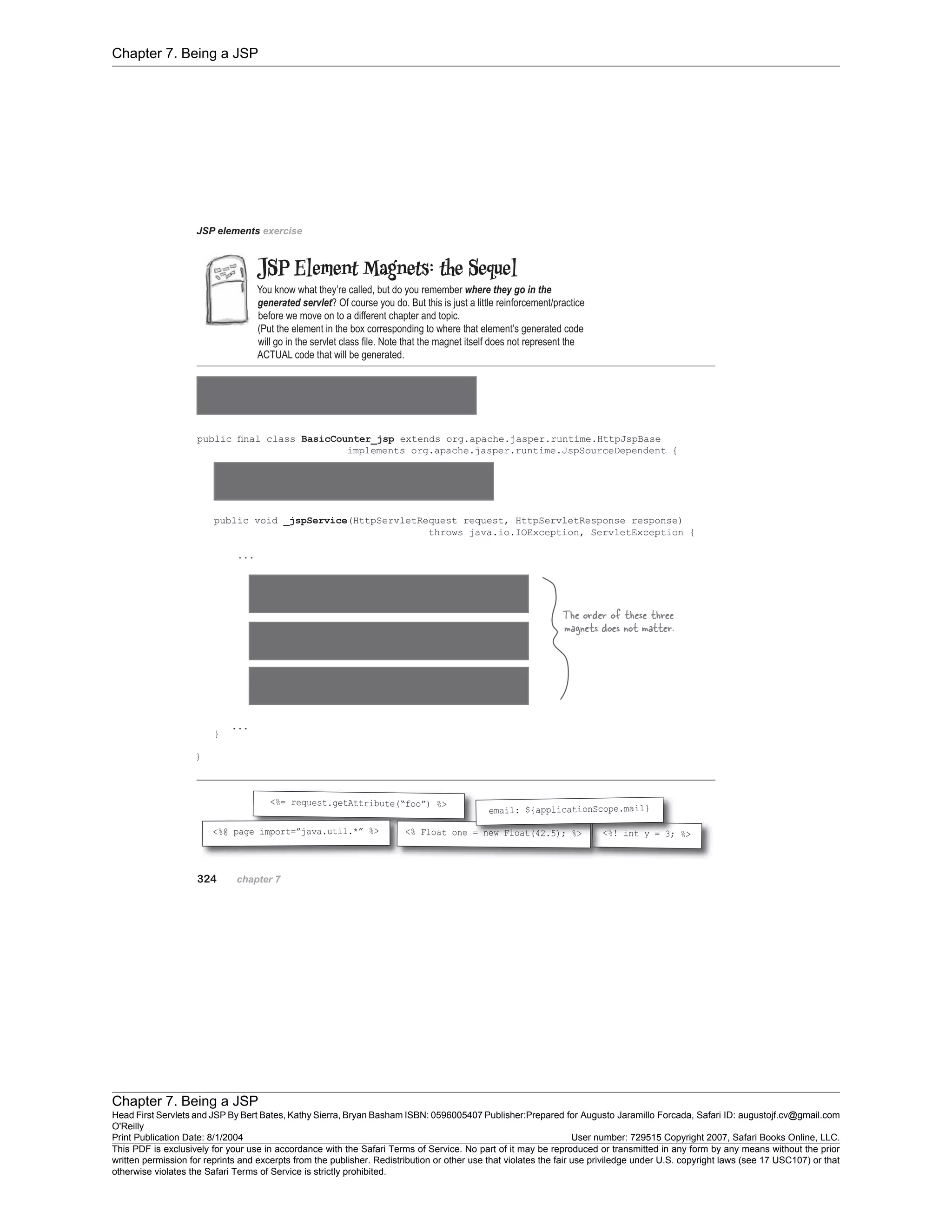 Chapter 7. Being a JSP
Chapter 7. Being a JSP
Head First Servlets and JSP By Bert Bates, Kathy Sierra, Bryan Basham ISBN: 0596005407 Publisher:
O'Reilly
Prepared for Augusto Jaramillo Forcada, Safari ID: augustojf.cv@gmail.com
Print Publication Date: 8/1/2004 User number: 729515 Copyright 2007, Safari Books Online, LLC.
This PDF is exclusively for your use in accordance with the Safari Terms of Service. No part of it may be reproduced or transmitted in any form by any means without the prior
written permission for reprints and excerpts from the publisher. Redistribution or other use that violates the fair use priviledge under U.S. copyright laws (see 17 USC107) or that
otherwise violates the Safari Terms of Service is strictly prohibited.
 