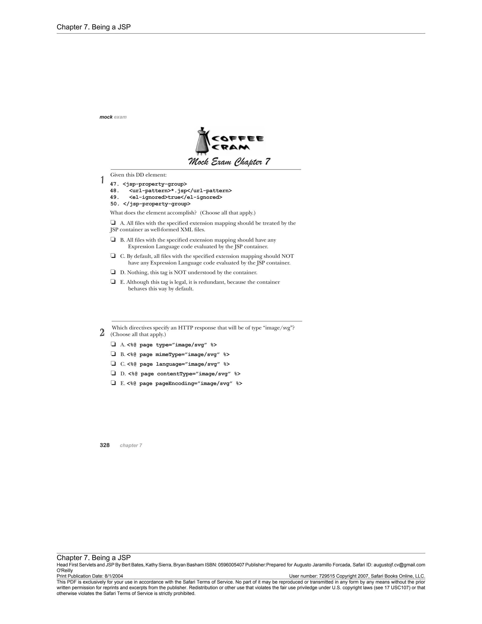 Chapter 7. Being a JSP
Chapter 7. Being a JSP
Head First Servlets and JSP By Bert Bates, Kathy Sierra, Bryan Basham ISBN: 0596005407 Publisher:
O'Reilly
Prepared for Augusto Jaramillo Forcada, Safari ID: augustojf.cv@gmail.com
Print Publication Date: 8/1/2004 User number: 729515 Copyright 2007, Safari Books Online, LLC.
This PDF is exclusively for your use in accordance with the Safari Terms of Service. No part of it may be reproduced or transmitted in any form by any means without the prior
written permission for reprints and excerpts from the publisher. Redistribution or other use that violates the fair use priviledge under U.S. copyright laws (see 17 USC107) or that
otherwise violates the Safari Terms of Service is strictly prohibited.
 