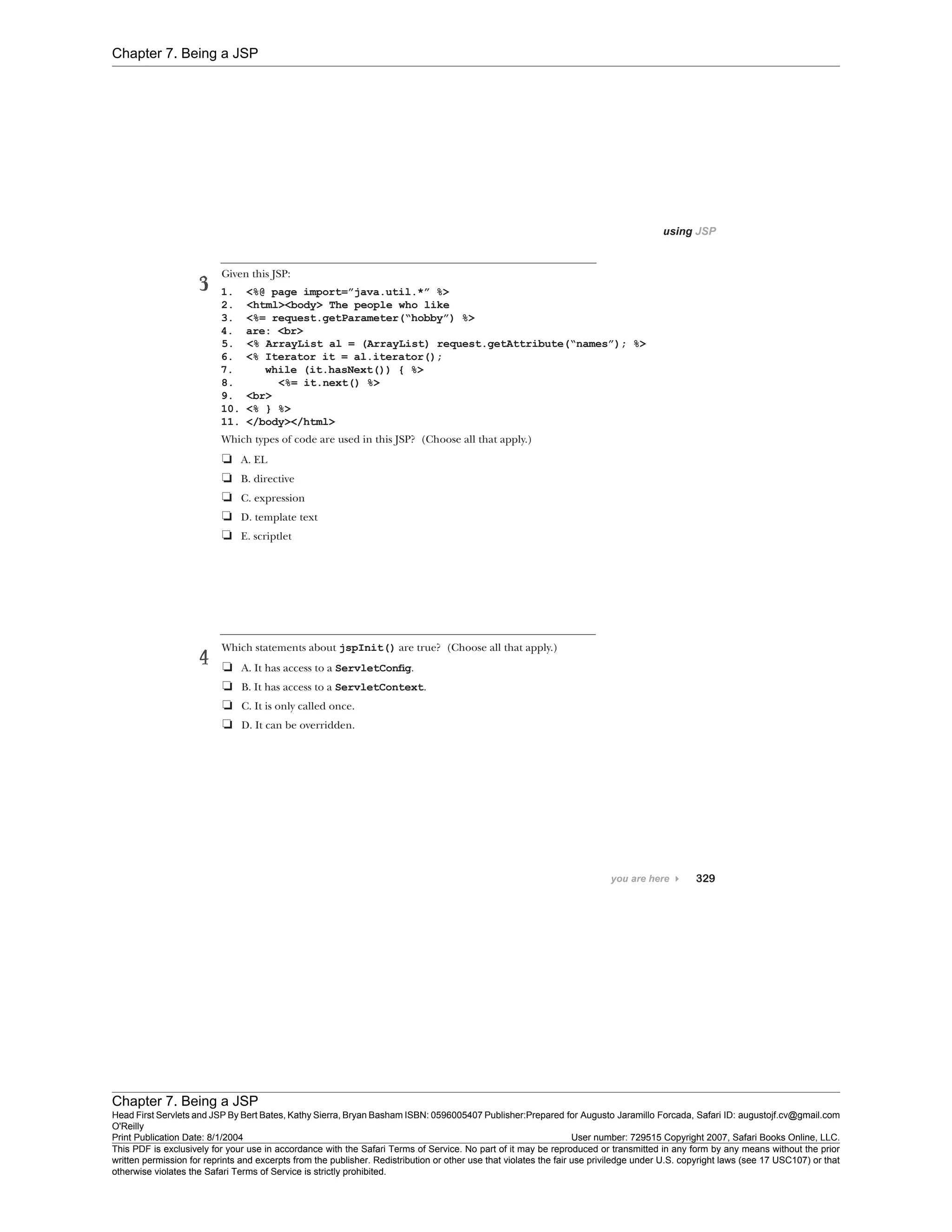 Chapter 7. Being a JSP
Chapter 7. Being a JSP
Head First Servlets and JSP By Bert Bates, Kathy Sierra, Bryan Basham ISBN: 0596005407 Publisher:
O'Reilly
Prepared for Augusto Jaramillo Forcada, Safari ID: augustojf.cv@gmail.com
Print Publication Date: 8/1/2004 User number: 729515 Copyright 2007, Safari Books Online, LLC.
This PDF is exclusively for your use in accordance with the Safari Terms of Service. No part of it may be reproduced or transmitted in any form by any means without the prior
written permission for reprints and excerpts from the publisher. Redistribution or other use that violates the fair use priviledge under U.S. copyright laws (see 17 USC107) or that
otherwise violates the Safari Terms of Service is strictly prohibited.
 