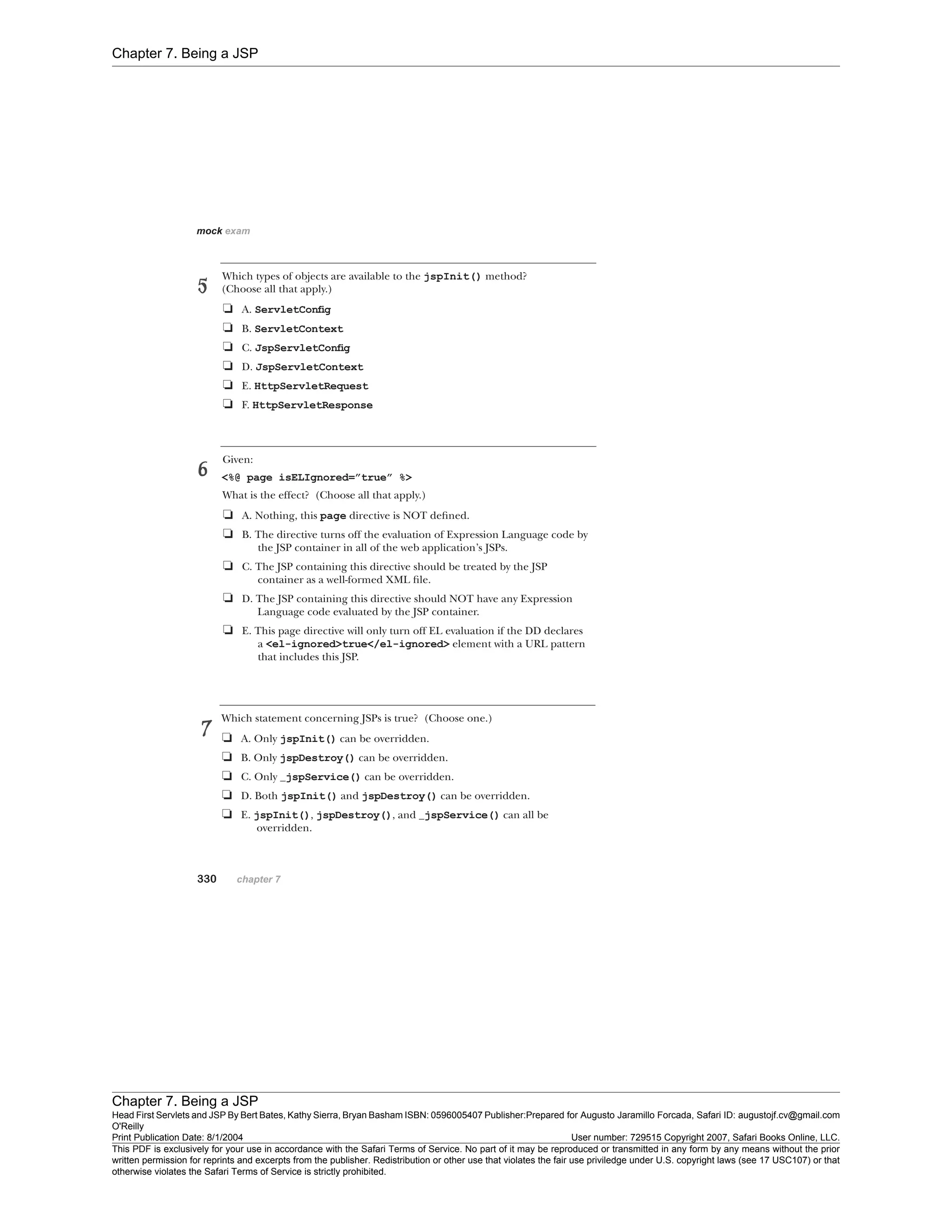 Chapter 7. Being a JSP
Chapter 7. Being a JSP
Head First Servlets and JSP By Bert Bates, Kathy Sierra, Bryan Basham ISBN: 0596005407 Publisher:
O'Reilly
Prepared for Augusto Jaramillo Forcada, Safari ID: augustojf.cv@gmail.com
Print Publication Date: 8/1/2004 User number: 729515 Copyright 2007, Safari Books Online, LLC.
This PDF is exclusively for your use in accordance with the Safari Terms of Service. No part of it may be reproduced or transmitted in any form by any means without the prior
written permission for reprints and excerpts from the publisher. Redistribution or other use that violates the fair use priviledge under U.S. copyright laws (see 17 USC107) or that
otherwise violates the Safari Terms of Service is strictly prohibited.
 