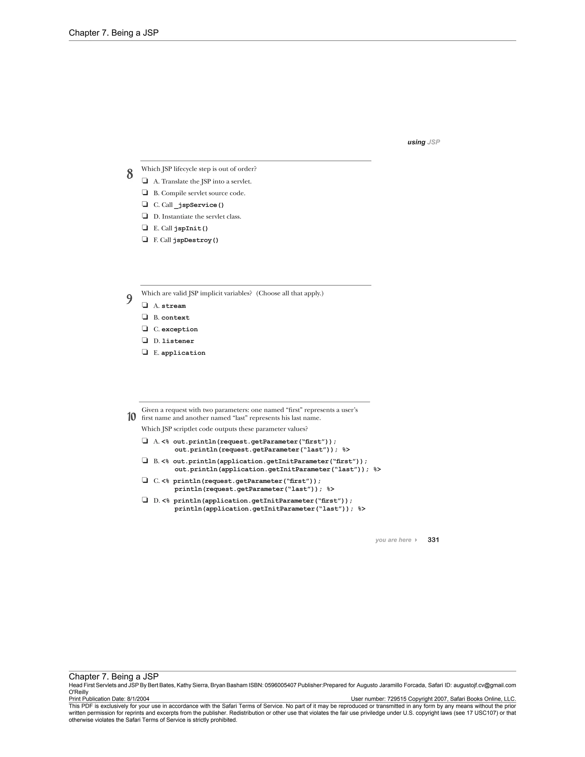 Chapter 7. Being a JSP
Chapter 7. Being a JSP
Head First Servlets and JSP By Bert Bates, Kathy Sierra, Bryan Basham ISBN: 0596005407 Publisher:
O'Reilly
Prepared for Augusto Jaramillo Forcada, Safari ID: augustojf.cv@gmail.com
Print Publication Date: 8/1/2004 User number: 729515 Copyright 2007, Safari Books Online, LLC.
This PDF is exclusively for your use in accordance with the Safari Terms of Service. No part of it may be reproduced or transmitted in any form by any means without the prior
written permission for reprints and excerpts from the publisher. Redistribution or other use that violates the fair use priviledge under U.S. copyright laws (see 17 USC107) or that
otherwise violates the Safari Terms of Service is strictly prohibited.
 