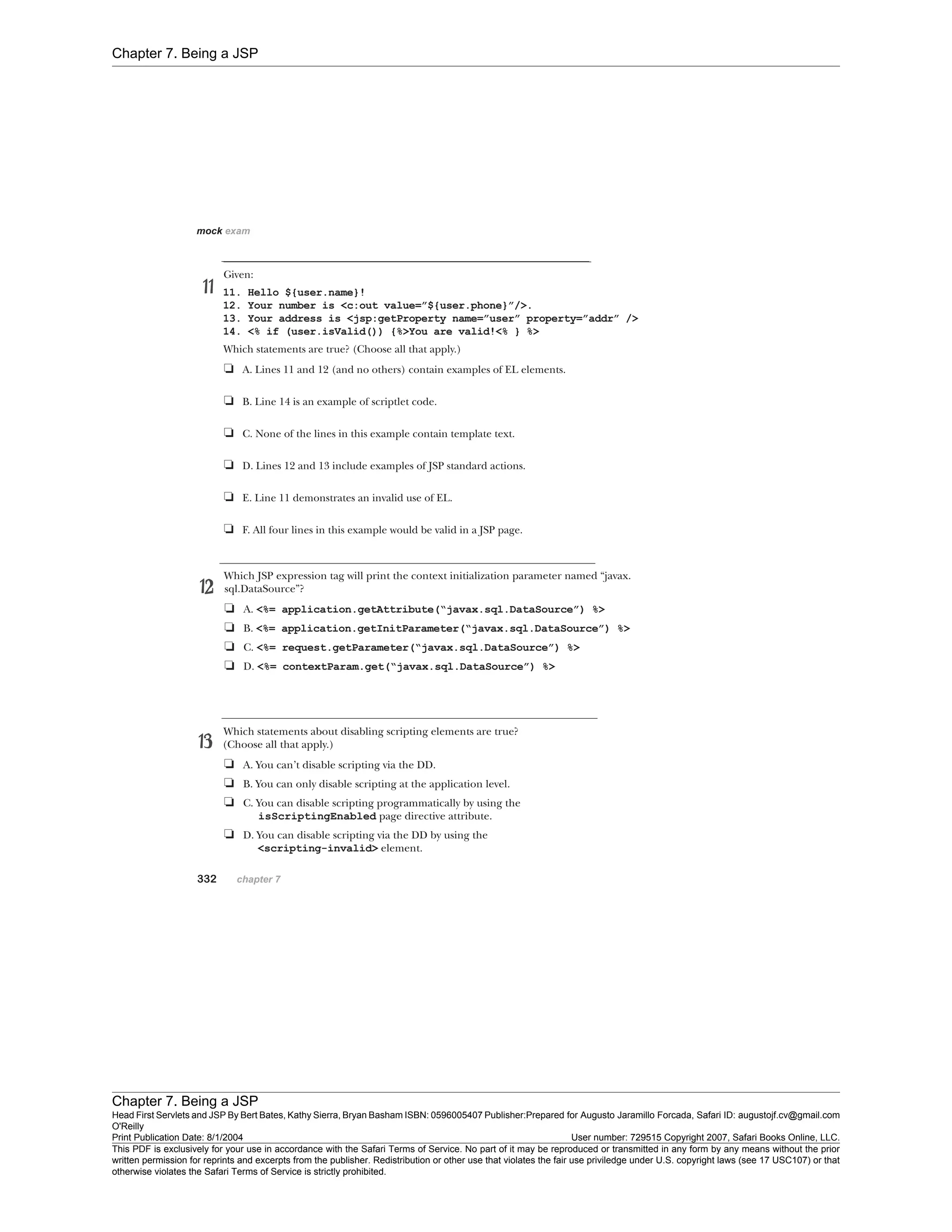 Chapter 7. Being a JSP
Chapter 7. Being a JSP
Head First Servlets and JSP By Bert Bates, Kathy Sierra, Bryan Basham ISBN: 0596005407 Publisher:
O'Reilly
Prepared for Augusto Jaramillo Forcada, Safari ID: augustojf.cv@gmail.com
Print Publication Date: 8/1/2004 User number: 729515 Copyright 2007, Safari Books Online, LLC.
This PDF is exclusively for your use in accordance with the Safari Terms of Service. No part of it may be reproduced or transmitted in any form by any means without the prior
written permission for reprints and excerpts from the publisher. Redistribution or other use that violates the fair use priviledge under U.S. copyright laws (see 17 USC107) or that
otherwise violates the Safari Terms of Service is strictly prohibited.
 