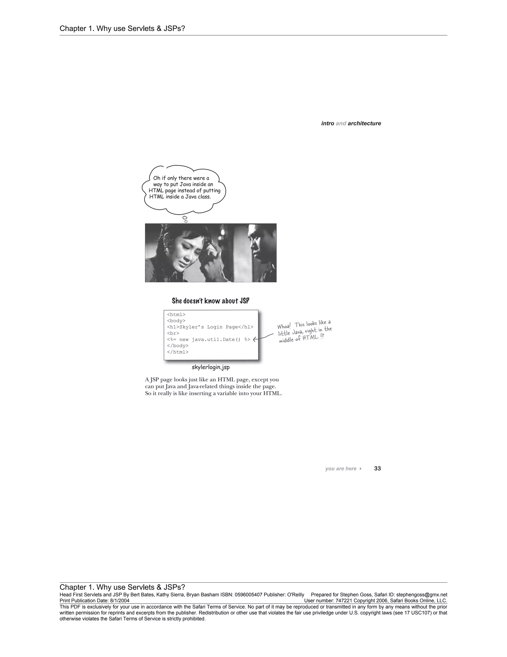 Chapter 1. Why use Servlets & JSPs?
Chapter 1. Why use Servlets & JSPs?
Head First Servlets and JSP By Bert Bates, Kathy Sierra, Bryan Basham ISBN: 0596005407 Publisher: O'Reilly Prepared for Stephen Goss, Safari ID: stephengoss@gmx.net
Print Publication Date: 8/1/2004 User number: 747221 Copyright 2006, Safari Books Online, LLC.
This PDF is exclusively for your use in accordance with the Safari Terms of Service. No part of it may be reproduced or transmitted in any form by any means without the prior
written permission for reprints and excerpts from the publisher. Redistribution or other use that violates the fair use priviledge under U.S. copyright laws (see 17 USC107) or that
otherwise violates the Safari Terms of Service is strictly prohibited.
 