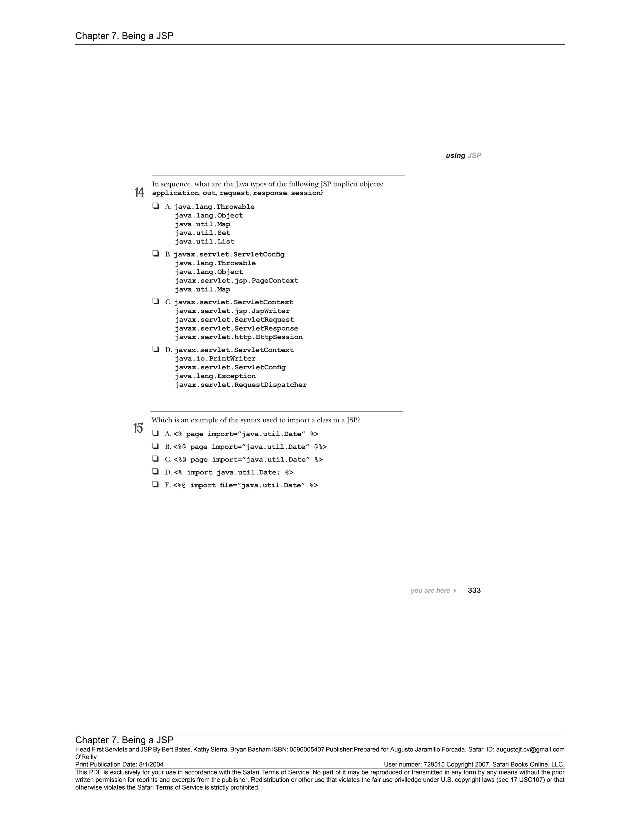 Chapter 7. Being a JSP
Chapter 7. Being a JSP
Head First Servlets and JSP By Bert Bates, Kathy Sierra, Bryan Basham ISBN: 0596005407 Publisher:
O'Reilly
Prepared for Augusto Jaramillo Forcada, Safari ID: augustojf.cv@gmail.com
Print Publication Date: 8/1/2004 User number: 729515 Copyright 2007, Safari Books Online, LLC.
This PDF is exclusively for your use in accordance with the Safari Terms of Service. No part of it may be reproduced or transmitted in any form by any means without the prior
written permission for reprints and excerpts from the publisher. Redistribution or other use that violates the fair use priviledge under U.S. copyright laws (see 17 USC107) or that
otherwise violates the Safari Terms of Service is strictly prohibited.
 