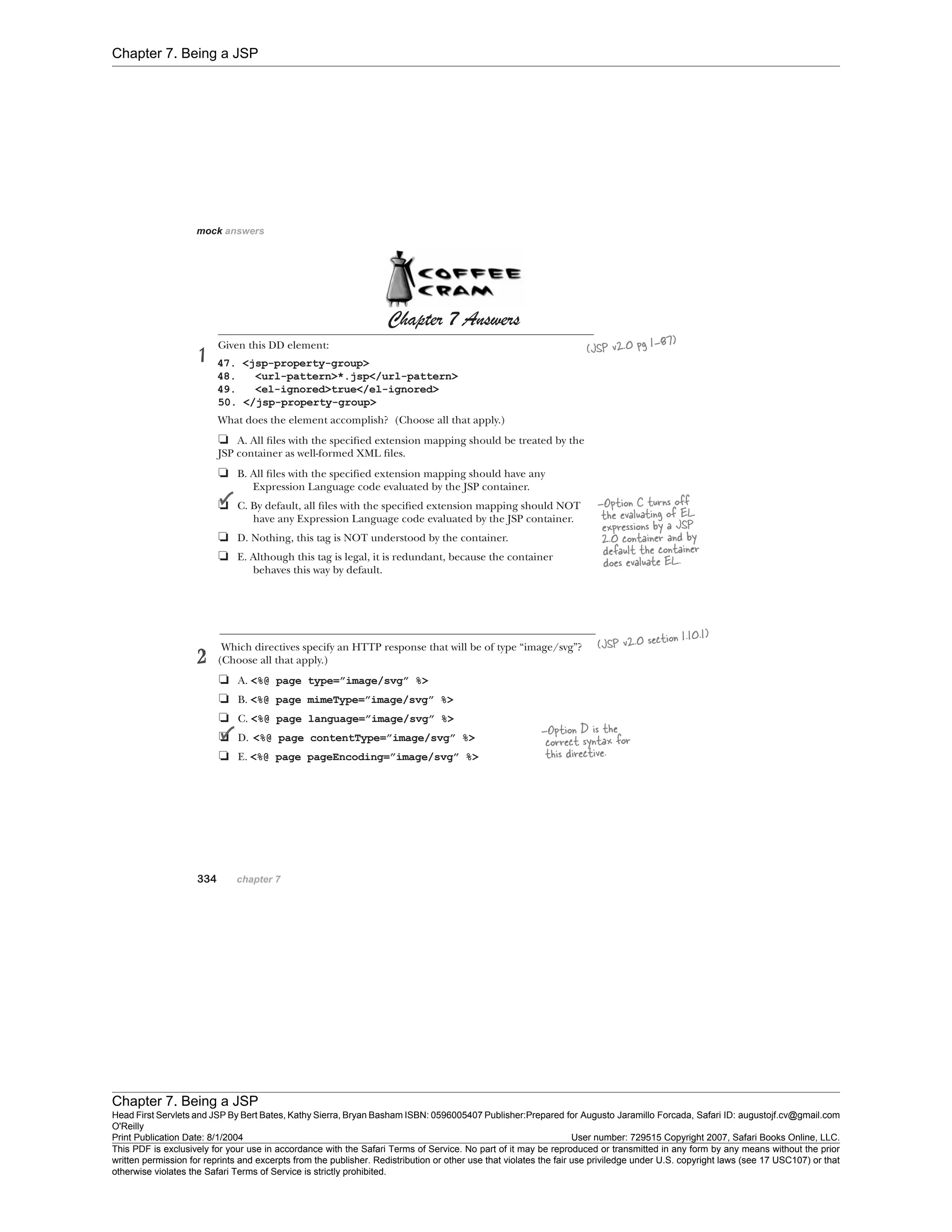 Chapter 7. Being a JSP
Chapter 7. Being a JSP
Head First Servlets and JSP By Bert Bates, Kathy Sierra, Bryan Basham ISBN: 0596005407 Publisher:
O'Reilly
Prepared for Augusto Jaramillo Forcada, Safari ID: augustojf.cv@gmail.com
Print Publication Date: 8/1/2004 User number: 729515 Copyright 2007, Safari Books Online, LLC.
This PDF is exclusively for your use in accordance with the Safari Terms of Service. No part of it may be reproduced or transmitted in any form by any means without the prior
written permission for reprints and excerpts from the publisher. Redistribution or other use that violates the fair use priviledge under U.S. copyright laws (see 17 USC107) or that
otherwise violates the Safari Terms of Service is strictly prohibited.
 