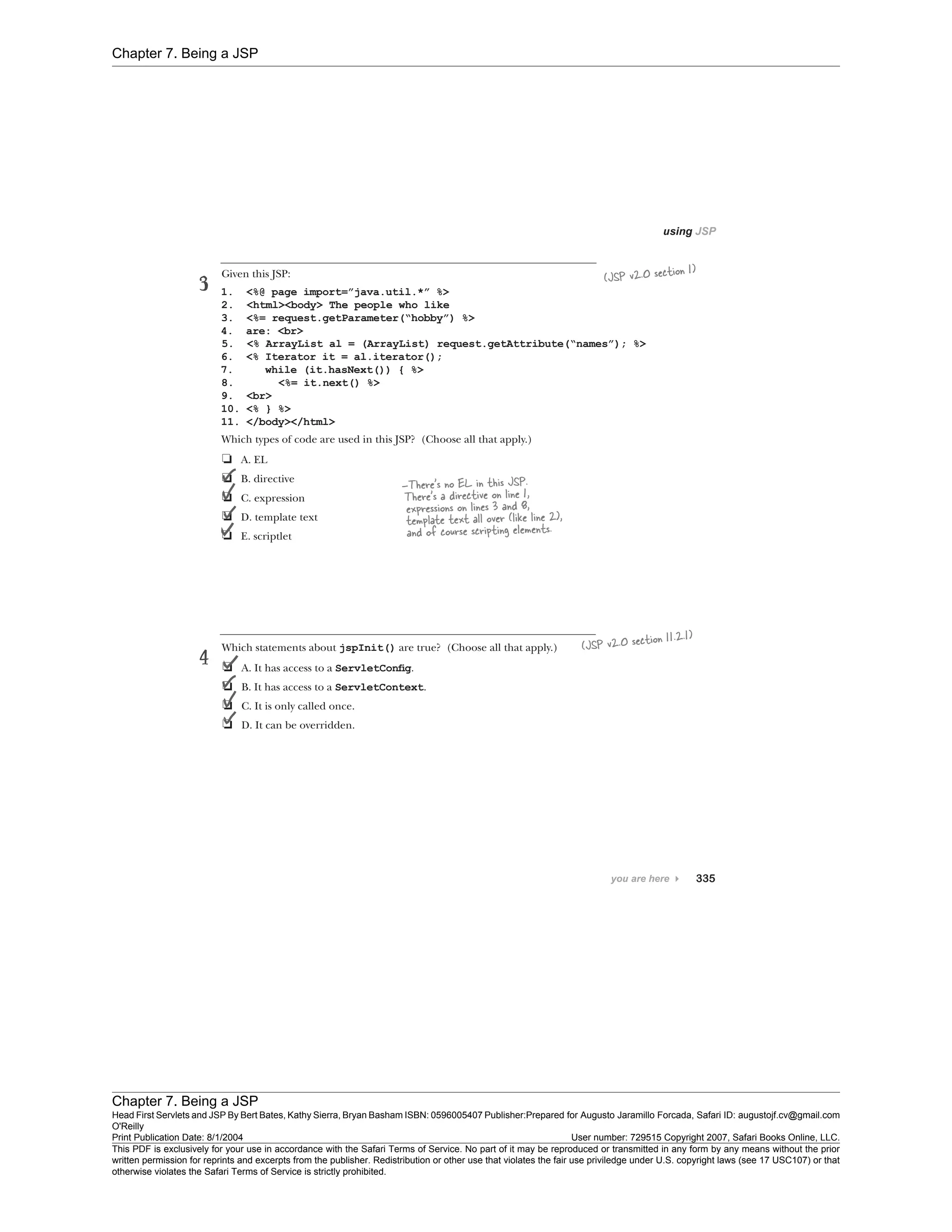 Chapter 7. Being a JSP
Chapter 7. Being a JSP
Head First Servlets and JSP By Bert Bates, Kathy Sierra, Bryan Basham ISBN: 0596005407 Publisher:
O'Reilly
Prepared for Augusto Jaramillo Forcada, Safari ID: augustojf.cv@gmail.com
Print Publication Date: 8/1/2004 User number: 729515 Copyright 2007, Safari Books Online, LLC.
This PDF is exclusively for your use in accordance with the Safari Terms of Service. No part of it may be reproduced or transmitted in any form by any means without the prior
written permission for reprints and excerpts from the publisher. Redistribution or other use that violates the fair use priviledge under U.S. copyright laws (see 17 USC107) or that
otherwise violates the Safari Terms of Service is strictly prohibited.
 