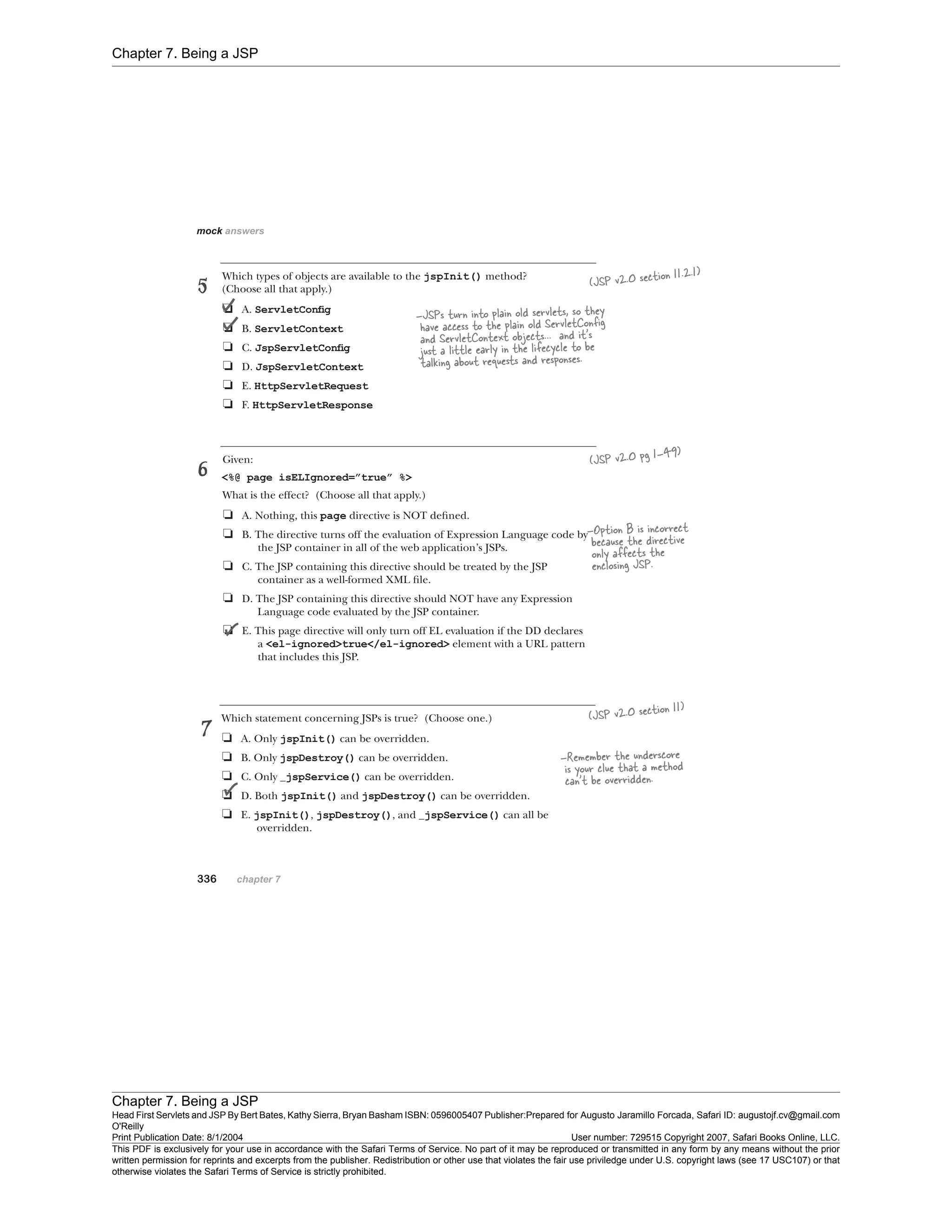 Chapter 7. Being a JSP
Chapter 7. Being a JSP
Head First Servlets and JSP By Bert Bates, Kathy Sierra, Bryan Basham ISBN: 0596005407 Publisher:
O'Reilly
Prepared for Augusto Jaramillo Forcada, Safari ID: augustojf.cv@gmail.com
Print Publication Date: 8/1/2004 User number: 729515 Copyright 2007, Safari Books Online, LLC.
This PDF is exclusively for your use in accordance with the Safari Terms of Service. No part of it may be reproduced or transmitted in any form by any means without the prior
written permission for reprints and excerpts from the publisher. Redistribution or other use that violates the fair use priviledge under U.S. copyright laws (see 17 USC107) or that
otherwise violates the Safari Terms of Service is strictly prohibited.
 