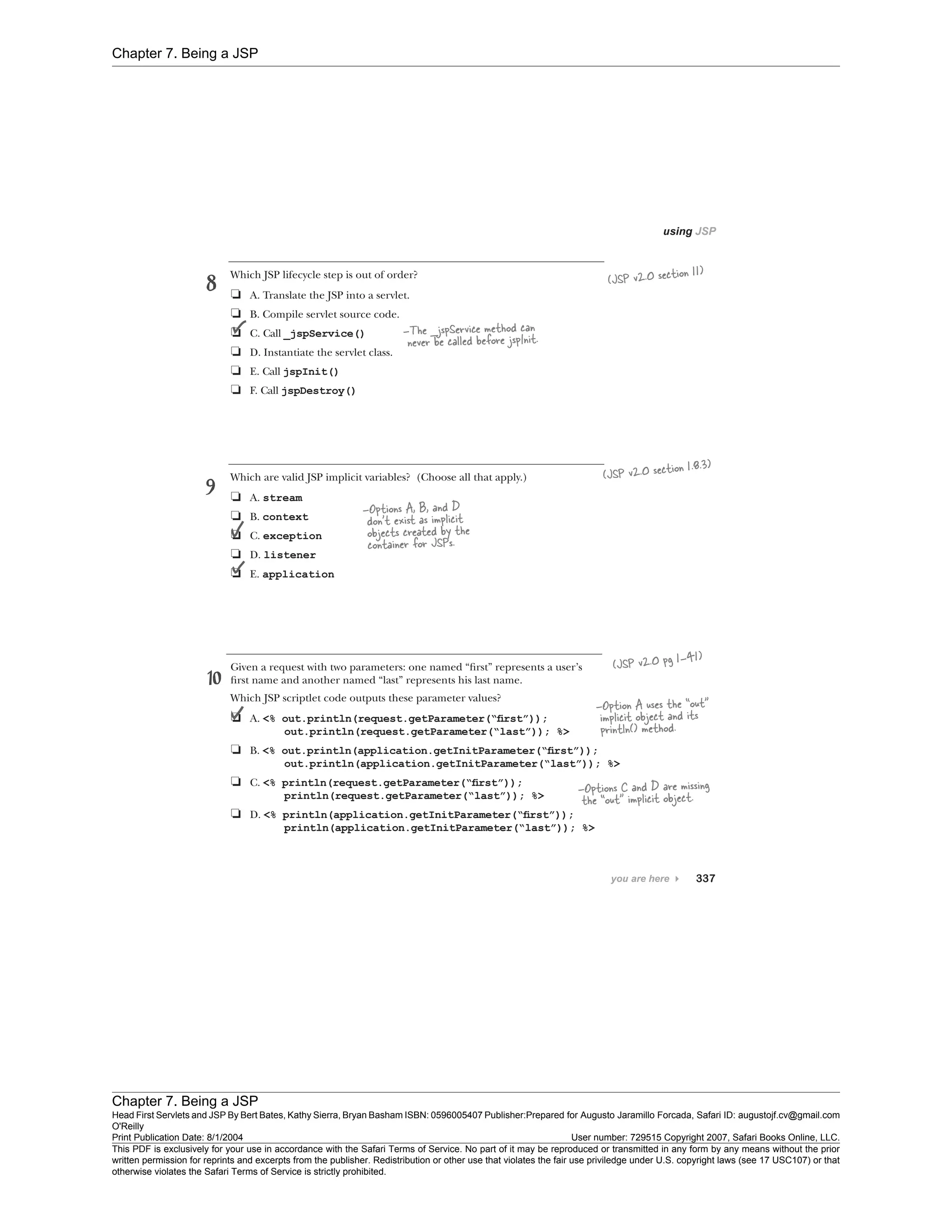 Chapter 7. Being a JSP
Chapter 7. Being a JSP
Head First Servlets and JSP By Bert Bates, Kathy Sierra, Bryan Basham ISBN: 0596005407 Publisher:
O'Reilly
Prepared for Augusto Jaramillo Forcada, Safari ID: augustojf.cv@gmail.com
Print Publication Date: 8/1/2004 User number: 729515 Copyright 2007, Safari Books Online, LLC.
This PDF is exclusively for your use in accordance with the Safari Terms of Service. No part of it may be reproduced or transmitted in any form by any means without the prior
written permission for reprints and excerpts from the publisher. Redistribution or other use that violates the fair use priviledge under U.S. copyright laws (see 17 USC107) or that
otherwise violates the Safari Terms of Service is strictly prohibited.
 