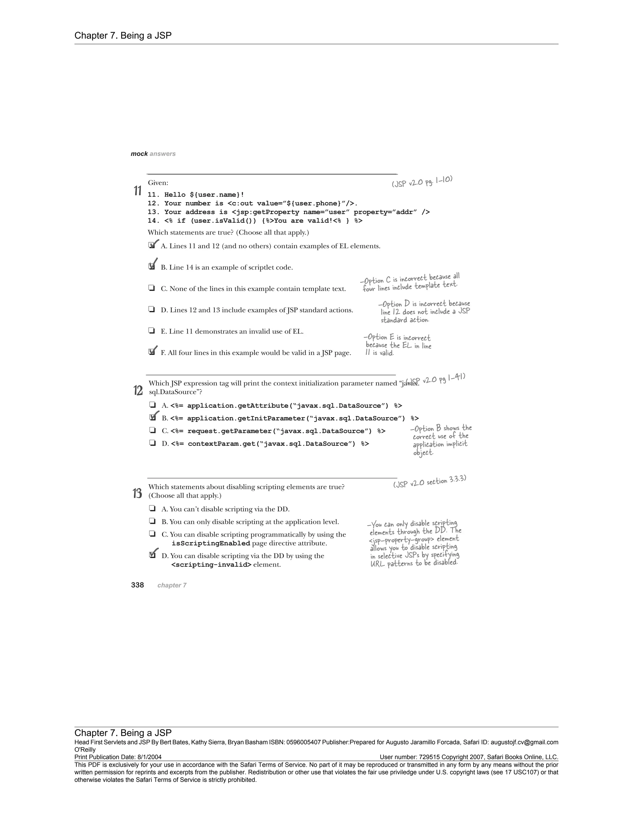 Chapter 7. Being a JSP
Chapter 7. Being a JSP
Head First Servlets and JSP By Bert Bates, Kathy Sierra, Bryan Basham ISBN: 0596005407 Publisher:
O'Reilly
Prepared for Augusto Jaramillo Forcada, Safari ID: augustojf.cv@gmail.com
Print Publication Date: 8/1/2004 User number: 729515 Copyright 2007, Safari Books Online, LLC.
This PDF is exclusively for your use in accordance with the Safari Terms of Service. No part of it may be reproduced or transmitted in any form by any means without the prior
written permission for reprints and excerpts from the publisher. Redistribution or other use that violates the fair use priviledge under U.S. copyright laws (see 17 USC107) or that
otherwise violates the Safari Terms of Service is strictly prohibited.
 