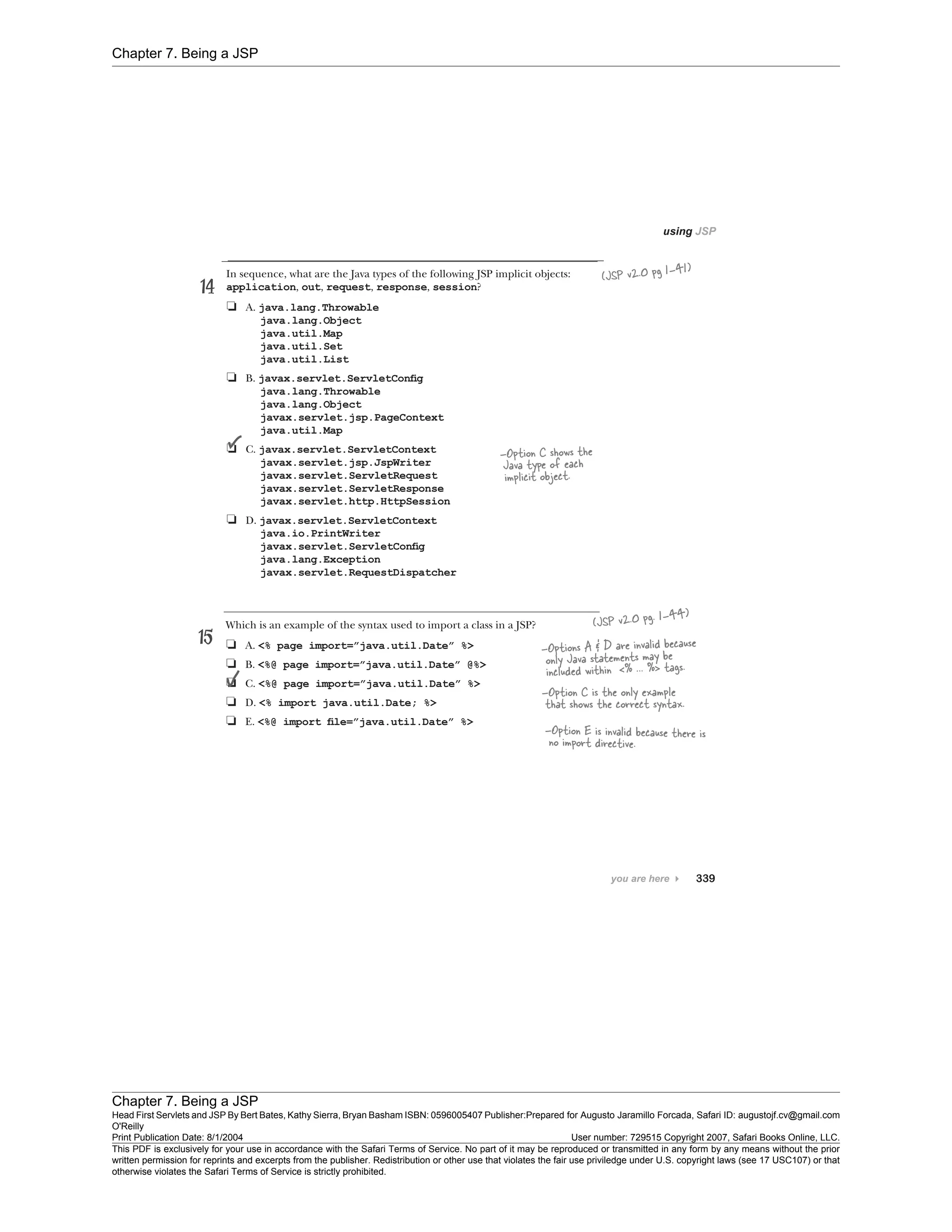 Chapter 7. Being a JSP
Chapter 7. Being a JSP
Head First Servlets and JSP By Bert Bates, Kathy Sierra, Bryan Basham ISBN: 0596005407 Publisher:
O'Reilly
Prepared for Augusto Jaramillo Forcada, Safari ID: augustojf.cv@gmail.com
Print Publication Date: 8/1/2004 User number: 729515 Copyright 2007, Safari Books Online, LLC.
This PDF is exclusively for your use in accordance with the Safari Terms of Service. No part of it may be reproduced or transmitted in any form by any means without the prior
written permission for reprints and excerpts from the publisher. Redistribution or other use that violates the fair use priviledge under U.S. copyright laws (see 17 USC107) or that
otherwise violates the Safari Terms of Service is strictly prohibited.
 