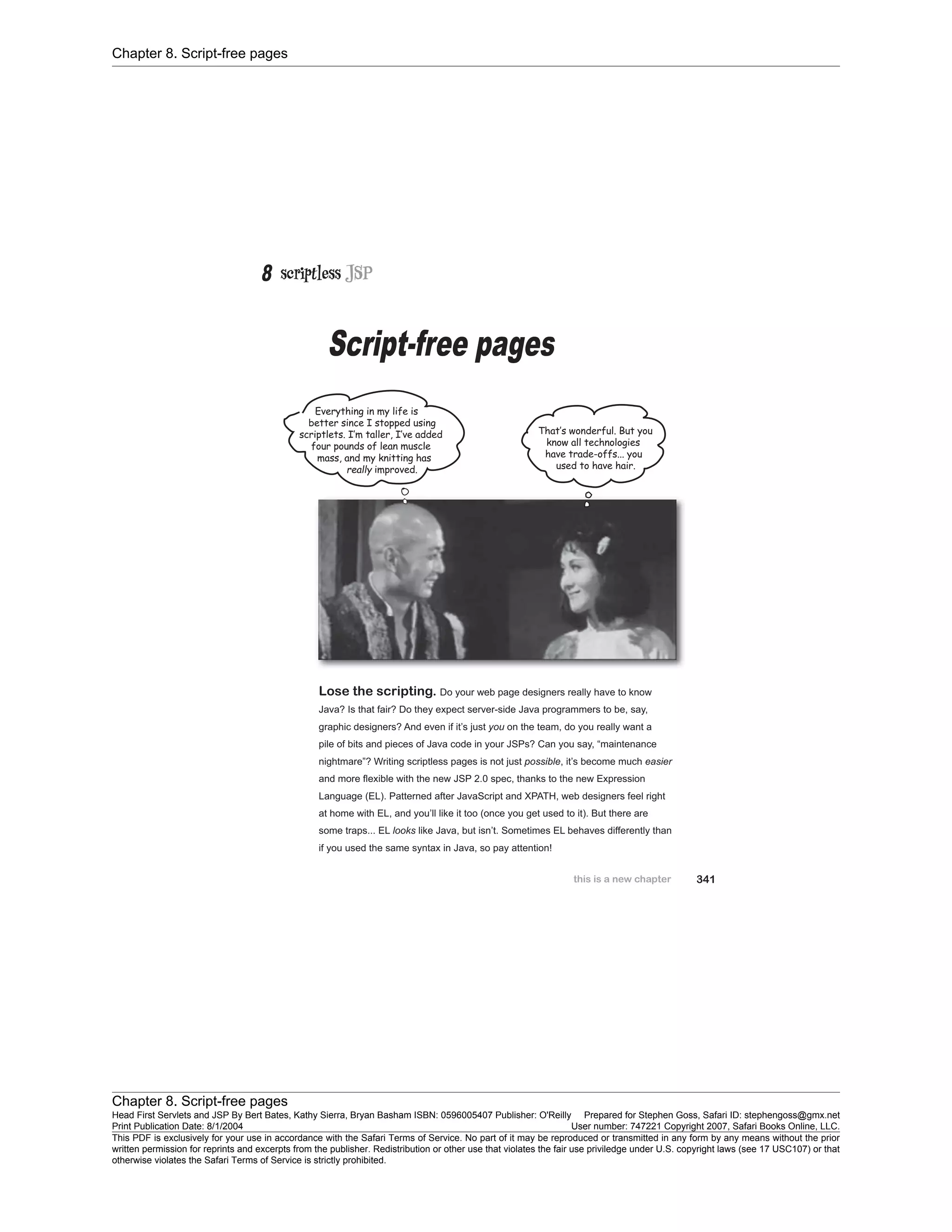 Chapter 8. Script-free pages
Chapter 8. Script-free pages
Head First Servlets and JSP By Bert Bates, Kathy Sierra, Bryan Basham ISBN: 0596005407 Publisher: O'Reilly Prepared for Stephen Goss, Safari ID: stephengoss@gmx.net
Print Publication Date: 8/1/2004 User number: 747221 Copyright 2007, Safari Books Online, LLC.
This PDF is exclusively for your use in accordance with the Safari Terms of Service. No part of it may be reproduced or transmitted in any form by any means without the prior
written permission for reprints and excerpts from the publisher. Redistribution or other use that violates the fair use priviledge under U.S. copyright laws (see 17 USC107) or that
otherwise violates the Safari Terms of Service is strictly prohibited.
 