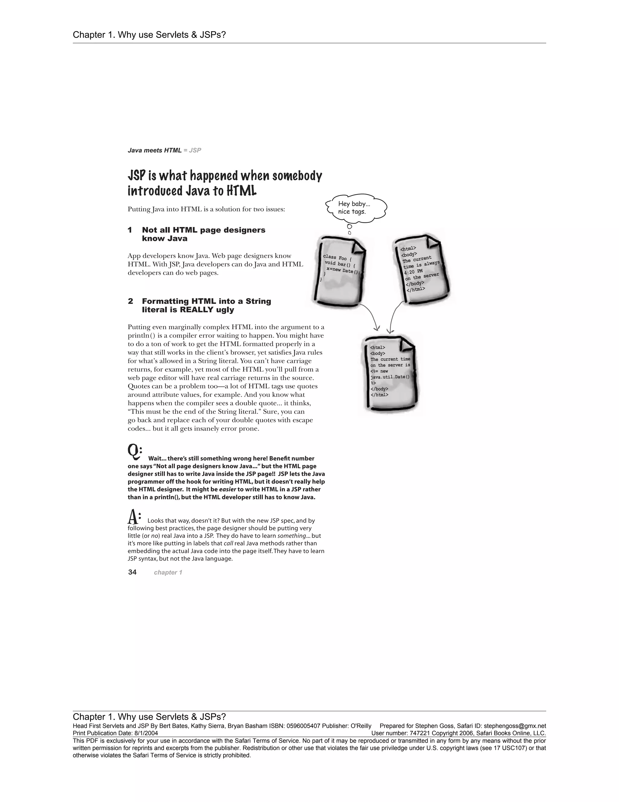 Chapter 1. Why use Servlets & JSPs?
Chapter 1. Why use Servlets & JSPs?
Head First Servlets and JSP By Bert Bates, Kathy Sierra, Bryan Basham ISBN: 0596005407 Publisher: O'Reilly Prepared for Stephen Goss, Safari ID: stephengoss@gmx.net
Print Publication Date: 8/1/2004 User number: 747221 Copyright 2006, Safari Books Online, LLC.
This PDF is exclusively for your use in accordance with the Safari Terms of Service. No part of it may be reproduced or transmitted in any form by any means without the prior
written permission for reprints and excerpts from the publisher. Redistribution or other use that violates the fair use priviledge under U.S. copyright laws (see 17 USC107) or that
otherwise violates the Safari Terms of Service is strictly prohibited.
 